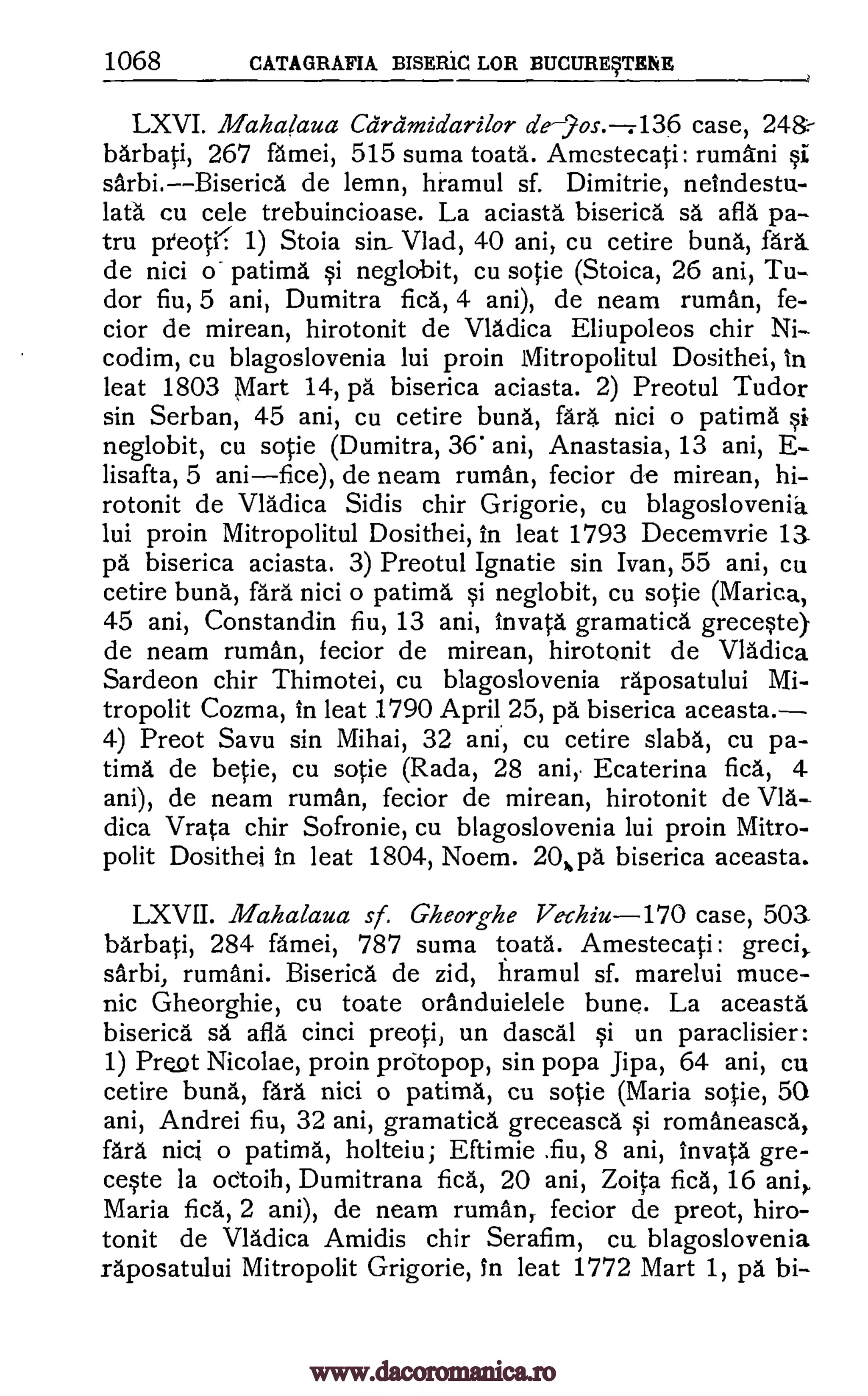1068 CATAGRAFIA BISERiC LOR BUCURErENE
LXVI. Mahalaua Ca'rdmidarilor de--2os.--7136 case, 24&-
barbati, 267 famei, 515 suma toata. Amestecati: rumAni §i
sarbi.Biserica de lemn, hramul sf. Dimitrie, neindestu-
lata cu cele trebuincioase. La aciasta biserica sa afla pa-.
tru preoK 1) Stoia sin. Vlad, 40 ani, cu cetire buna, fara.
de nici patima neglobit, cu sotie (Stoica, 26 ani, Tu-
dor fiu, 5 ani, Dumitra fica, 4 ani), de neam ruman, fe-
cior de mirean, hirotonit de Vladica Eliupoleos chir Ni-
codim, cu blagoslovenia lui proin Mitropolitul Dosithei, in
Teat 1803 Mart 14, pa biserica aciasta. 2) Preotul Tudor
sin Serban, 45 ani, cu cetire buna, fara nici o patima §i
neglobit, cu sotie (Dumitra, 36' ani, Anastasia, 13 ani, E-
lisafta, 5 anifice), de neam ruman, fecior de mirean, hi-
rotonit de Vladica Sidis chir Grigorie, cu blagoslovenia
lui proin Mitropolitul Dosithei, in feat 1793 Decemvrie 13.
pa biserica aciasta. 3) Preotul Ignatie sin Ivan, 55 ani, cu
cetire buna, fara nici o patima §i neglobit, cu sotie (Marica,
45 ani, Constandin fiu, 13 ani, invata gramatica grecete).
de neam ruman, fecior de mirean, hirotonit de Vladica
Sardeon chir Thimotei, cu blagoslovenia raposatului Mi-
tropolit Cozma, in feat 1790 April 25, pa biserica aceasta.
4) Preot Savu sin Mihai, 32 ani, cu cetire slaba, cu pa-
tima de betie, cu sotie (Rada, 28 ani, Ecaterina fica, 4
ani), de neam ruman, fecior de mirean, hirotonit de Vla-
dica Vrata chir Sofronie, cu blagoslovenia lui proin Mitro-
polit Dosithei in feat 1804, Noem. 20,pa biserica aceasta.
LXVII. Mahalaua sf. Gheorghe Vechiu-170 case, 503.
barbati, 284 famei, 787 suma toata. Amestecati : greci,
sarbi, rumani. Biserica de zid, hramul sf. marelui muce-
nic Gheorghie, cu toate oranduielele bune. La aceasta
biserica sä afla cinci preoti, un dascal §i un paraclisier:
1) PreQt Nicolae, proin prcitopop, sin popa Jipa, 64 ani, cu
cetire buna, fara nici o patima, cu sotie (Maria sotie, 50
ani, Andrei fiu, 32 ani, gramatica greceasca Si romaneasca,
fara nici o patima, holteiu; Eftimie .fiu, 8 ani, invata gre-
cqte la oetoih, Dumitrana fica, 20 ani, Zoita fica, 16 ani,
Maria fica, 2 ani), de neam ruman, fecior de preot, hiro-
tonit de Vladica Amidis chir Serafim, cu blagoslovenia
raposatului Mitropolit Grigorie, In feat 1772 Mart 1, pa bi-
o qi
www.dacoromanica.ro
 