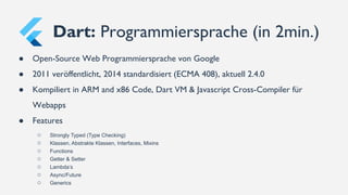 ● Open-Source Web Programmiersprache von Google
● 2011 veröffentlicht, 2014 standardisiert (ECMA 408), aktuell 2.4.0
● Kompiliert in ARM and x86 Code, Dart VM & Javascript Cross-Compiler für
Webapps
● Features
○ Strongly Typed (Type Checking)
○ Klassen, Abstrakte Klassen, Interfaces, Mixins
○ Functions
○ Getter & Setter
○ Lambda’s
○ Async/Future
○ Generics
Dart: Programmiersprache (in 2min.)
 