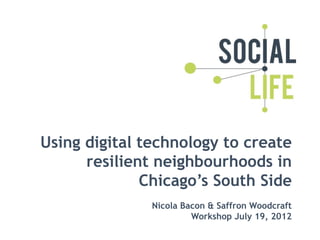 Using digital technology to create
      resilient neighbourhoods in
              Chicago’s South Side
               Nicola Bacon & Saffron Woodcraft
                        Workshop July 19, 2012
 