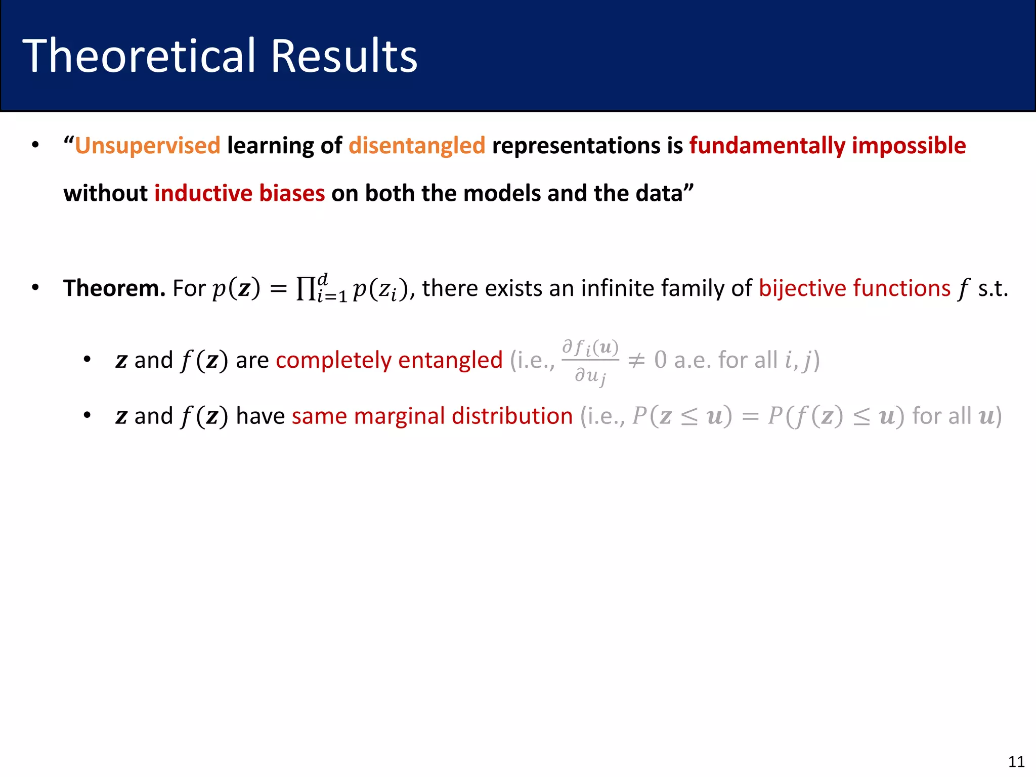 Theoretical Results
• “Unsupervised learning of disentangled representations is fundamentally impossible
without inductive biases on both the models and the data”
• Theorem. For 𝑝 𝒛 = ∏5>7
?
𝑝(𝑧5), there exists an infinite family of bijective functions 𝑓 s.t.
• 𝒛 and 𝑓(𝒛) are completely entangled (i.e.,
ABC(𝒖)
AEF
≠ 0 a.e. for all 𝑖, 𝑗)
• 𝒛 and 𝑓(𝒛) have same marginal distribution (i.e., 𝑃 𝒛 ≤ 𝒖 = 𝑃(𝑓 𝒛 ≤ 𝒖) for all 𝒖)
11
 