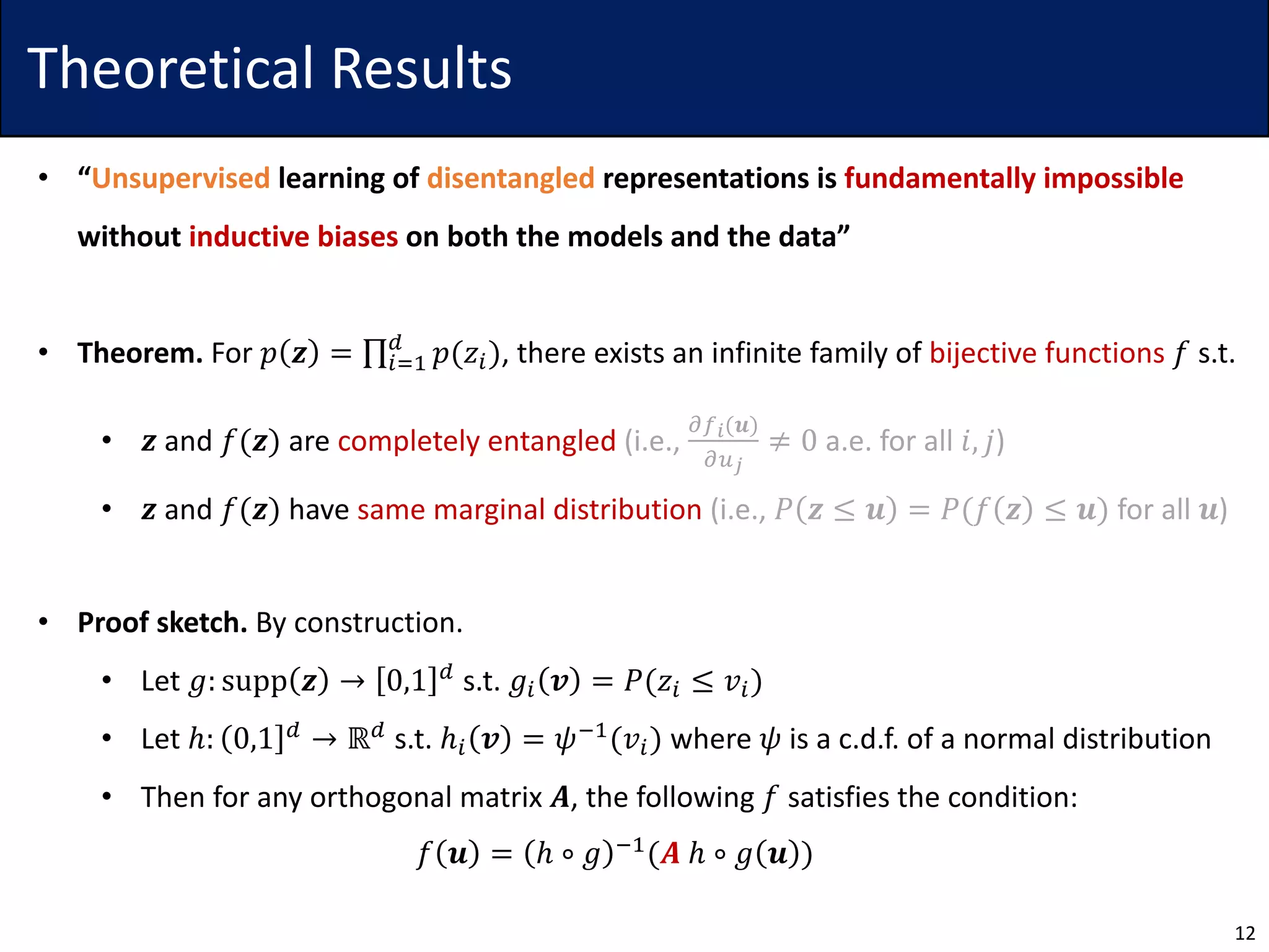 Theoretical Results
• “Unsupervised learning of disentangled representations is fundamentally impossible
without inductive biases on both the models and the data”
• Theorem. For 𝑝 𝒛 = ∏5>7
?
𝑝(𝑧5), there exists an infinite family of bijective functions 𝑓 s.t.
• 𝒛 and 𝑓(𝒛) are completely entangled (i.e.,
ABC(𝒖)
AEF
≠ 0 a.e. for all 𝑖, 𝑗)
• 𝒛 and 𝑓(𝒛) have same marginal distribution (i.e., 𝑃 𝒛 ≤ 𝒖 = 𝑃(𝑓 𝒛 ≤ 𝒖) for all 𝒖)
• Proof sketch. By construction.
• Let 𝑔: supp 𝒛 → 0,1 ?
s.t. 𝑔5 𝒗 = 𝑃(𝑧5 ≤ 𝑣5)
• Let ℎ: 0,1 ? → ℝ? s.t. ℎ5 𝒗 = 𝜓17(𝑣5) where 𝜓 is a c.d.f. of a normal distribution
• Then for any orthogonal matrix 𝑨, the following 𝑓 satisfies the condition:
𝑓 𝒖 = ℎ ∘ 𝑔 17(𝑨 ℎ ∘ 𝑔 𝒖 )
12
 