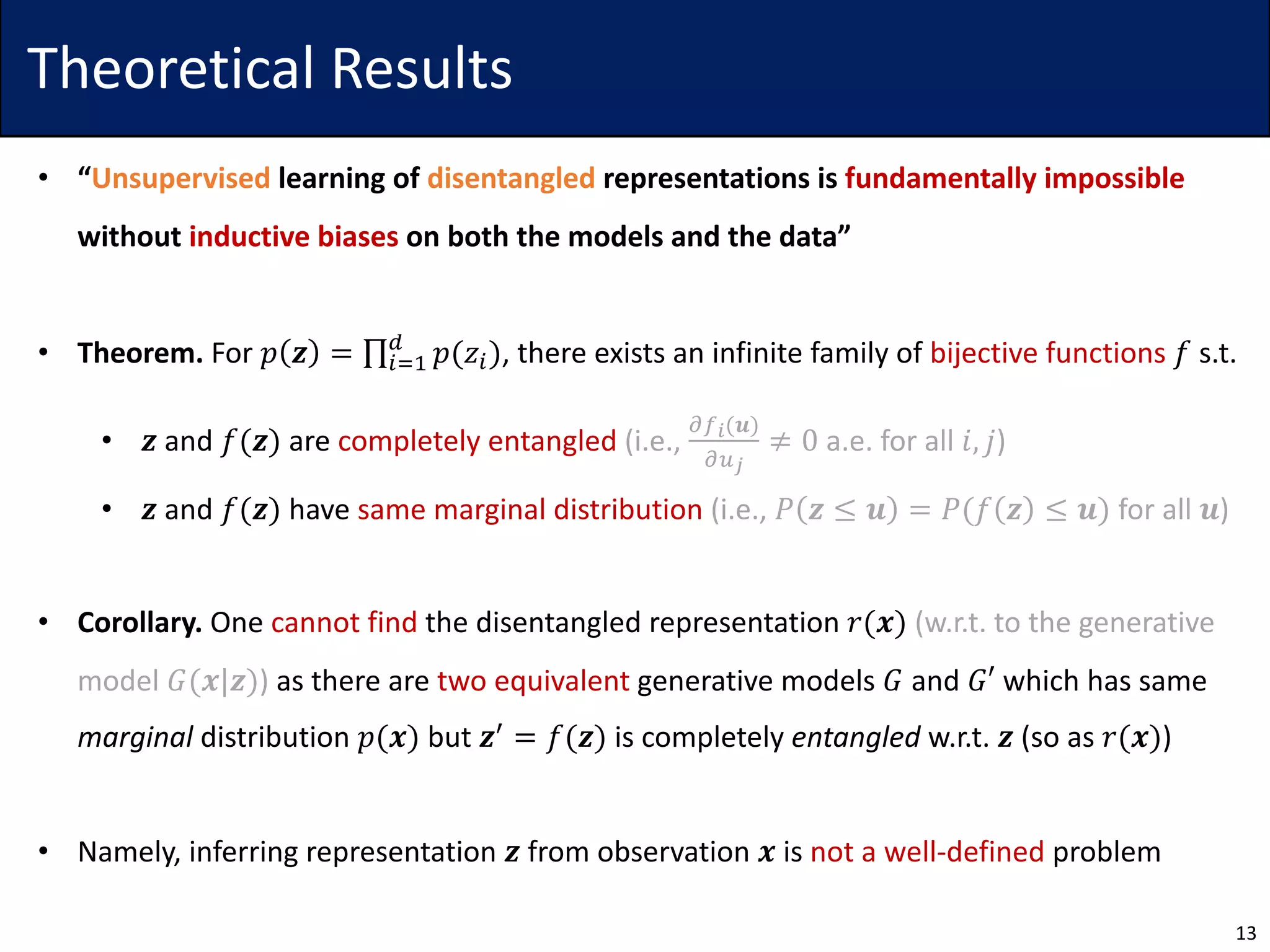 Theoretical Results
• “Unsupervised learning of disentangled representations is fundamentally impossible
without inductive biases on both the models and the data”
• Theorem. For 𝑝 𝒛 = ∏5>7
?
𝑝(𝑧5), there exists an infinite family of bijective functions 𝑓 s.t.
• 𝒛 and 𝑓(𝒛) are completely entangled (i.e.,
ABC(𝒖)
AEF
≠ 0 a.e. for all 𝑖, 𝑗)
• 𝒛 and 𝑓(𝒛) have same marginal distribution (i.e., 𝑃 𝒛 ≤ 𝒖 = 𝑃(𝑓 𝒛 ≤ 𝒖) for all 𝒖)
• Corollary. One cannot find the disentangled representation 𝑟(𝒙) (w.r.t. to the generative
model 𝐺(𝒙|𝒛)) as there are two equivalent generative models 𝐺 and 𝐺′ which has same
marginal distribution 𝑝(𝒙) but 𝒛4 = 𝑓(𝒛) is completely entangled w.r.t. 𝒛 (so as 𝑟(𝒙))
• Namely, inferring representation 𝒛 from observation 𝒙 is not a well-defined problem
13
 