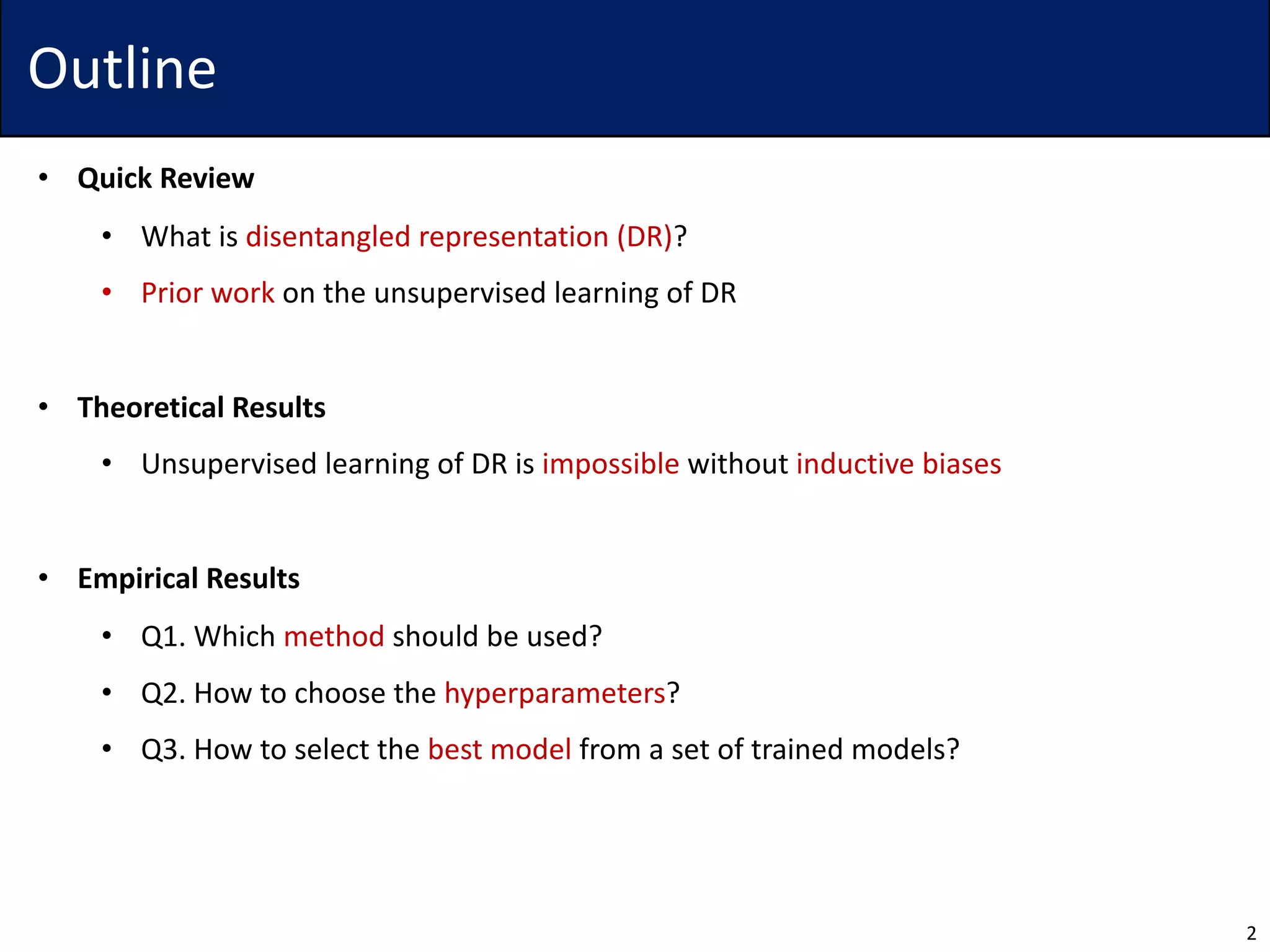 Outline
• Quick Review
• What is disentangled representation (DR)?
• Prior work on the unsupervised learning of DR
• Theoretical Results
• Unsupervised learning of DR is impossible without inductive biases
• Empirical Results
• Q1. Which method should be used?
• Q2. How to choose the hyperparameters?
• Q3. How to select the best model from a set of trained models?
2
 