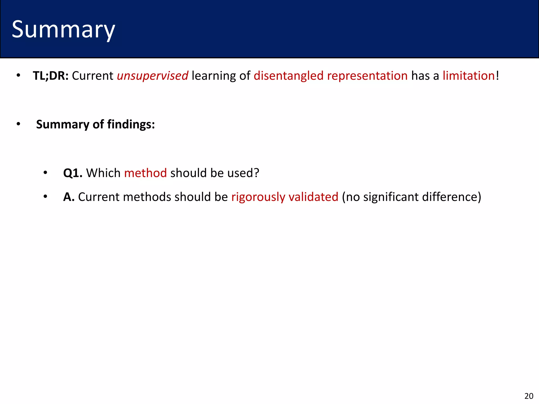 Summary
• TL;DR: Current unsupervised learning of disentangled representation has a limitation!
• Summary of findings:
• Q1. Which method should be used?
• A. Current methods should be rigorously validated (no significant difference)
20
 