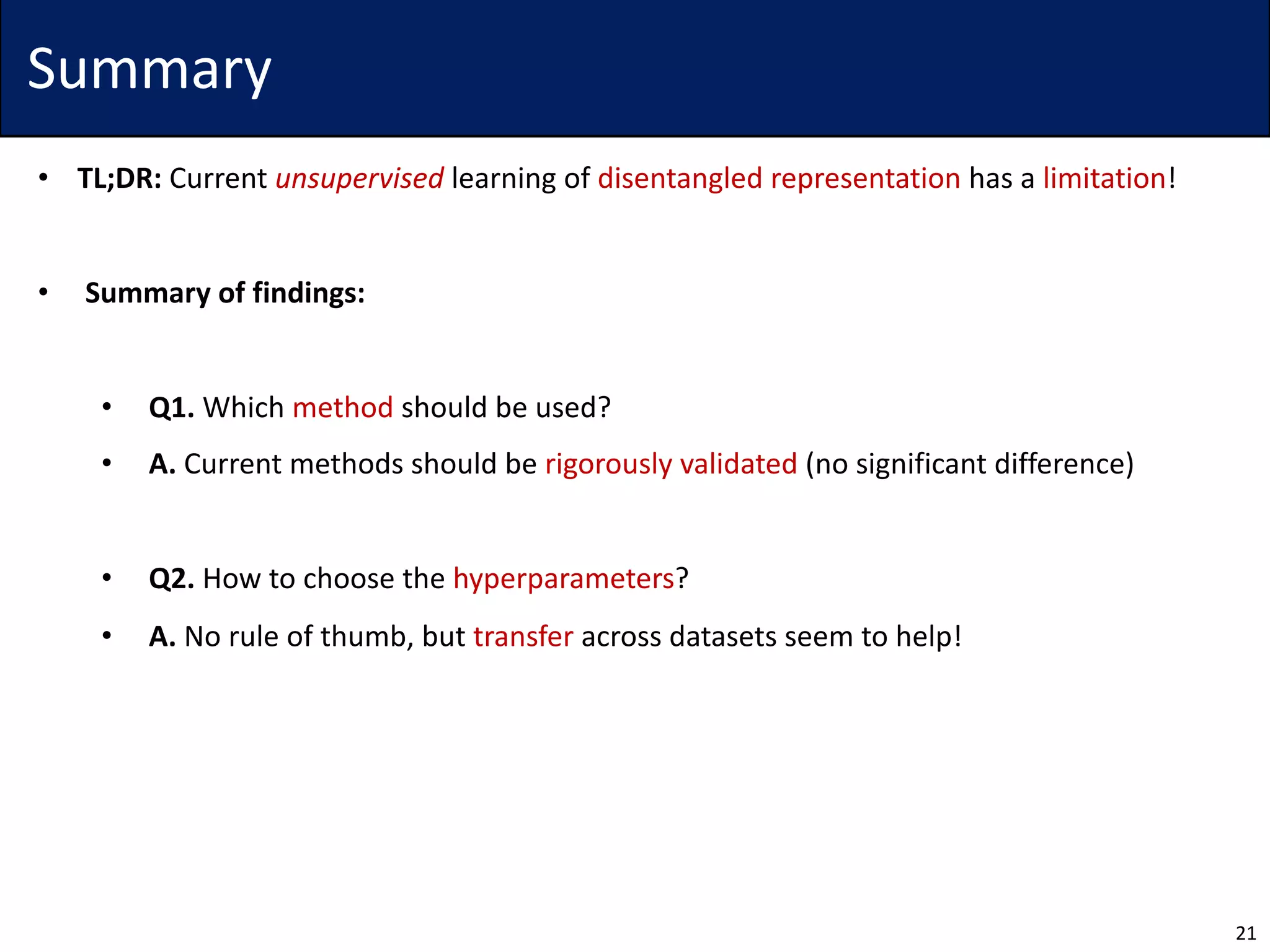 Summary
• TL;DR: Current unsupervised learning of disentangled representation has a limitation!
• Summary of findings:
• Q1. Which method should be used?
• A. Current methods should be rigorously validated (no significant difference)
• Q2. How to choose the hyperparameters?
• A. No rule of thumb, but transfer across datasets seem to help!
21
 