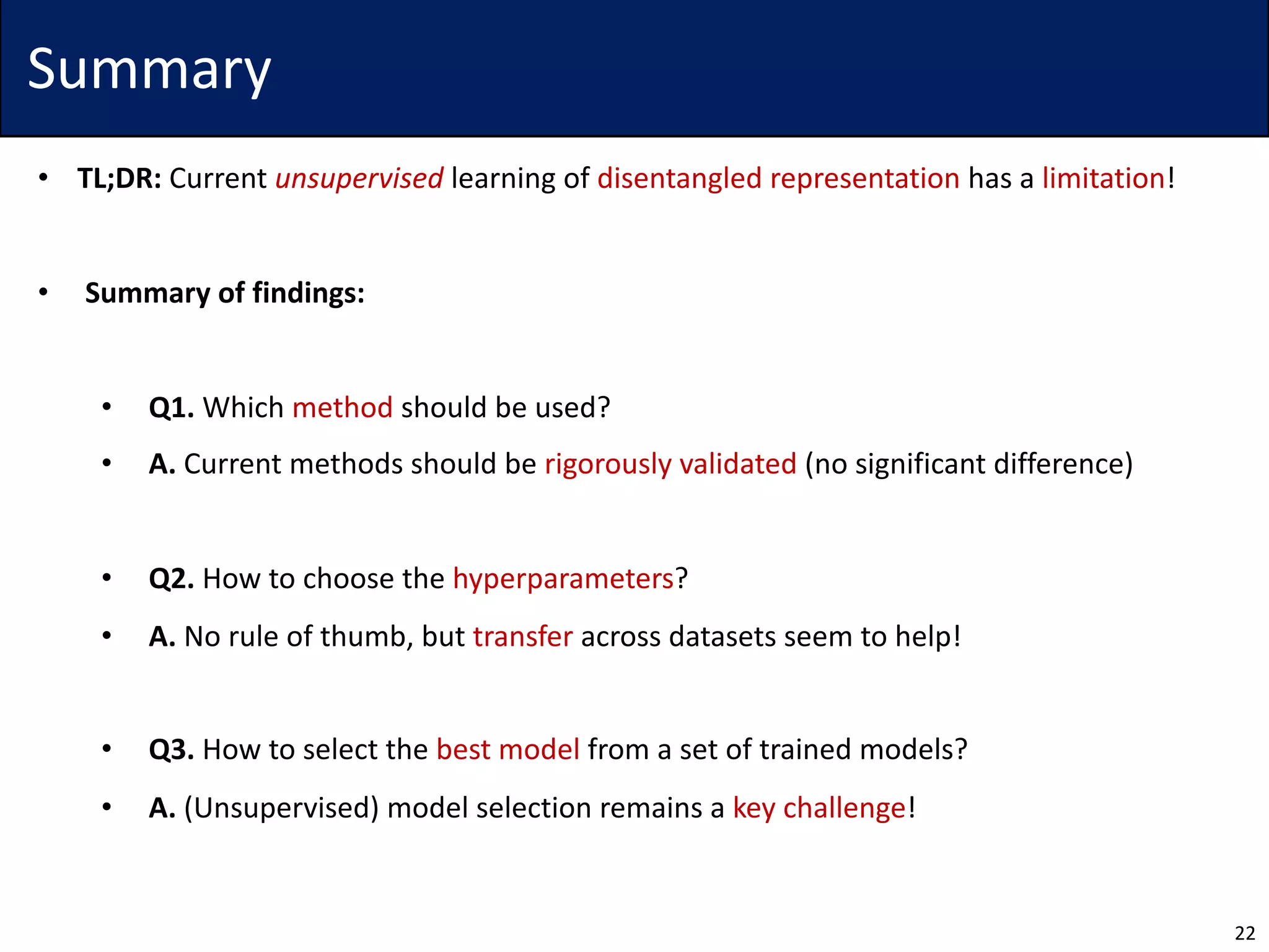 Summary
• TL;DR: Current unsupervised learning of disentangled representation has a limitation!
• Summary of findings:
• Q1. Which method should be used?
• A. Current methods should be rigorously validated (no significant difference)
• Q2. How to choose the hyperparameters?
• A. No rule of thumb, but transfer across datasets seem to help!
• Q3. How to select the best model from a set of trained models?
• A. (Unsupervised) model selection remains a key challenge!
22
 