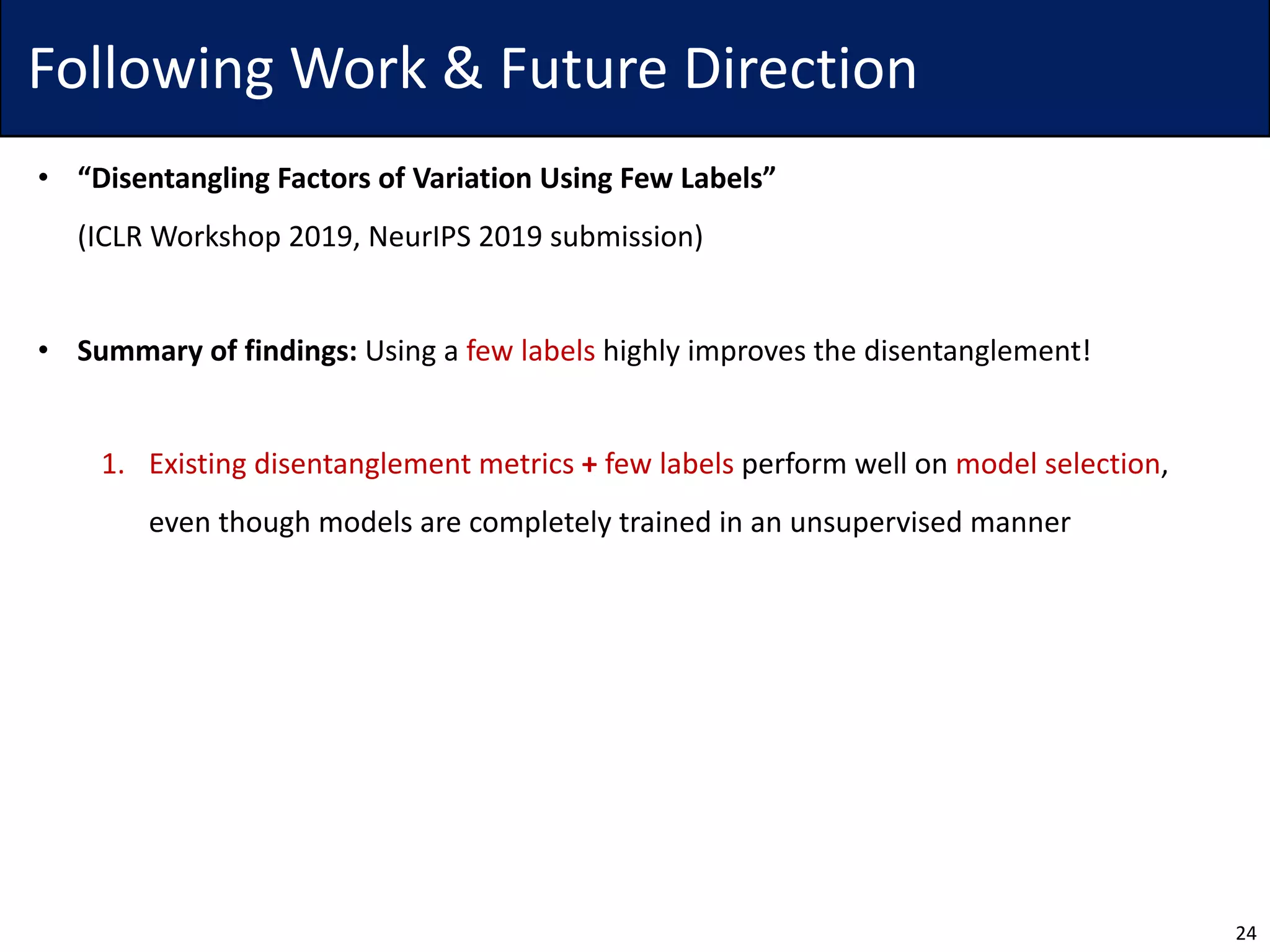 Following Work & Future Direction
• “Disentangling Factors of Variation Using Few Labels”
(ICLR Workshop 2019, NeurIPS 2019 submission)
• Summary of findings: Using a few labels highly improves the disentanglement!
1. Existing disentanglement metrics + few labels perform well on model selection,
even though models are completely trained in an unsupervised manner
24
 