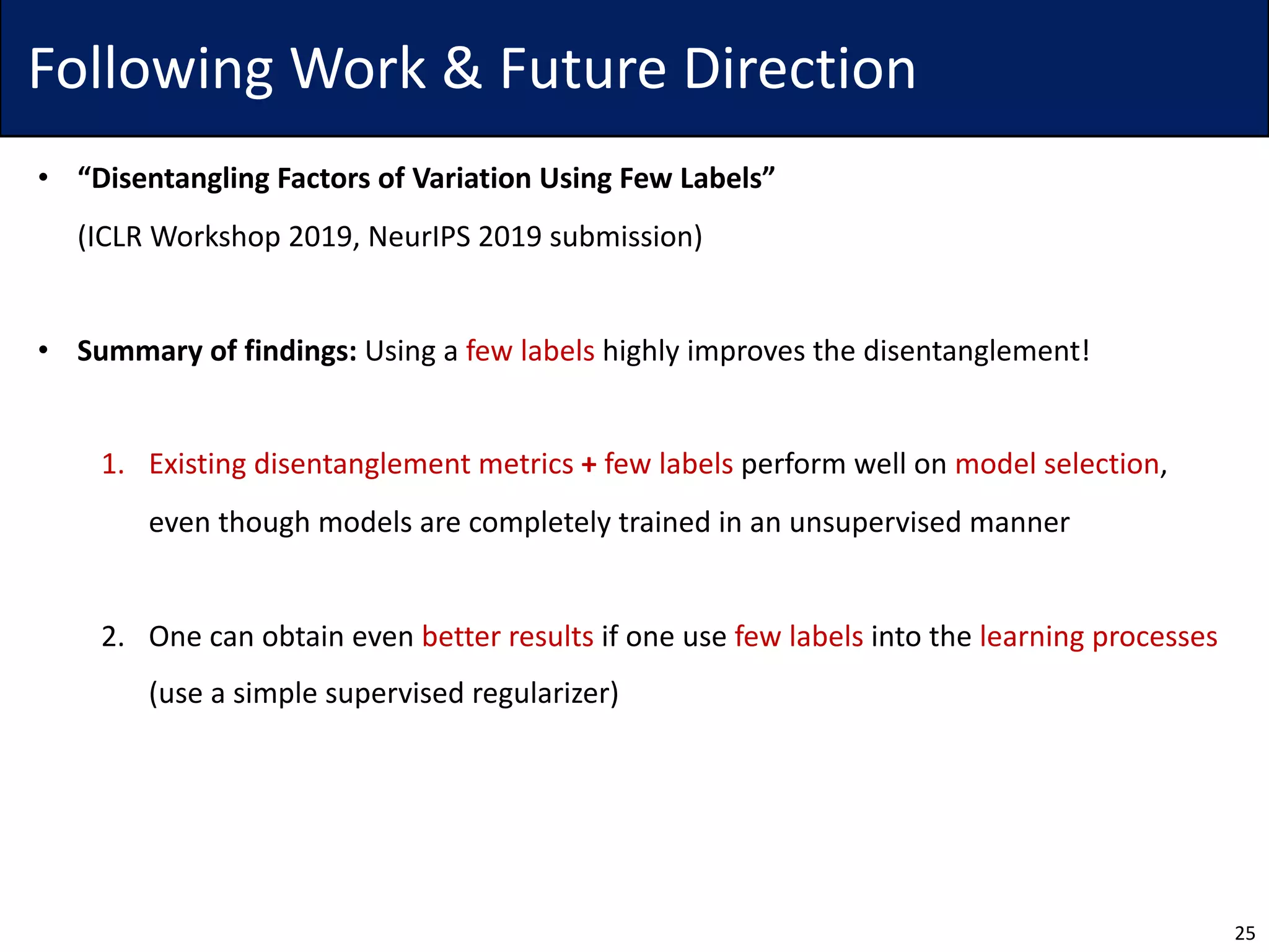 Following Work & Future Direction
• “Disentangling Factors of Variation Using Few Labels”
(ICLR Workshop 2019, NeurIPS 2019 submission)
• Summary of findings: Using a few labels highly improves the disentanglement!
1. Existing disentanglement metrics + few labels perform well on model selection,
even though models are completely trained in an unsupervised manner
2. One can obtain even better results if one use few labels into the learning processes
(use a simple supervised regularizer)
25
 