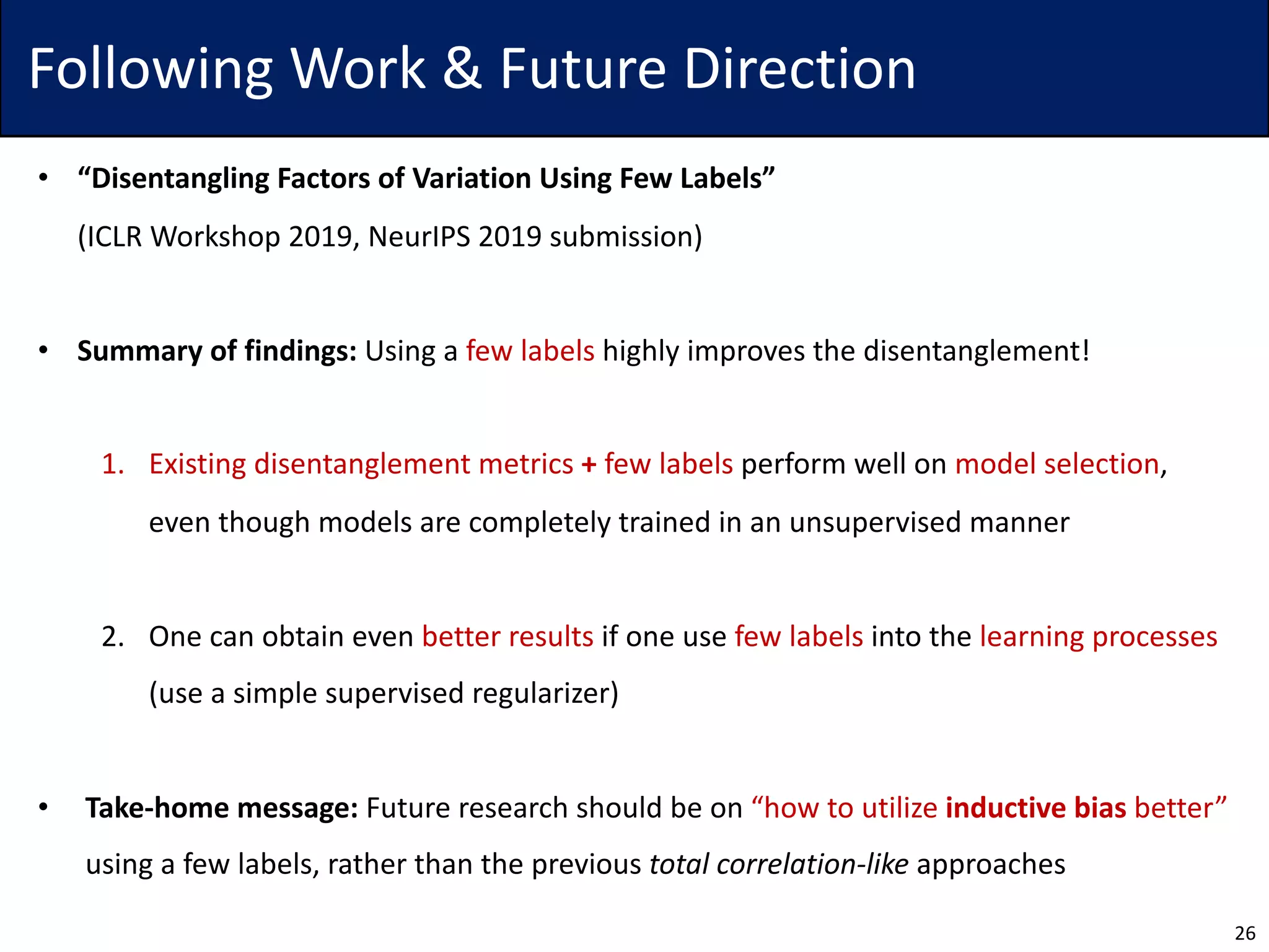 Following Work & Future Direction
• “Disentangling Factors of Variation Using Few Labels”
(ICLR Workshop 2019, NeurIPS 2019 submission)
• Summary of findings: Using a few labels highly improves the disentanglement!
1. Existing disentanglement metrics + few labels perform well on model selection,
even though models are completely trained in an unsupervised manner
2. One can obtain even better results if one use few labels into the learning processes
(use a simple supervised regularizer)
• Take-home message: Future research should be on “how to utilize inductive bias better”
using a few labels, rather than the previous total correlation-like approaches
26
 