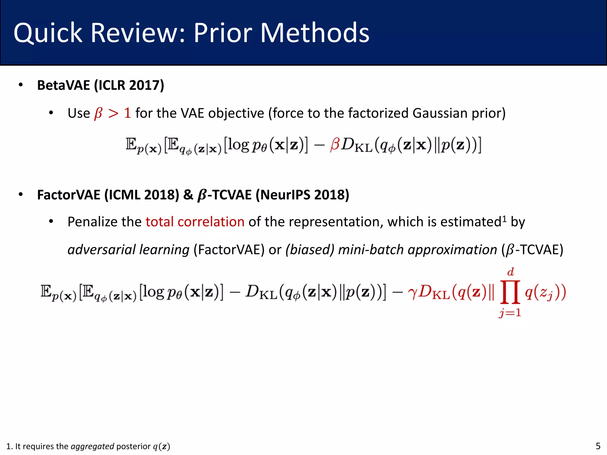 Quick Review: Prior Methods
• BetaVAE (ICLR 2017)
• Use 𝛽 > 1 for the VAE objective (force to the factorized Gaussian prior)
• FactorVAE (ICML 2018) & 𝜷-TCVAE (NeurIPS 2018)
• Penalize the total correlation of the representation, which is estimated1 by
adversarial learning (FactorVAE) or (biased) mini-batch approximation (𝛽-TCVAE)
51. It requires the aggregated posterior 𝑞(𝒛)
 