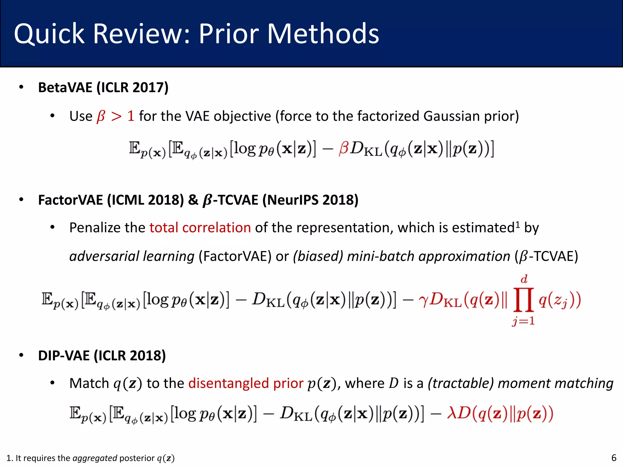 Quick Review: Prior Methods
• BetaVAE (ICLR 2017)
• Use 𝛽 > 1 for the VAE objective (force to the factorized Gaussian prior)
• FactorVAE (ICML 2018) & 𝜷-TCVAE (NeurIPS 2018)
• Penalize the total correlation of the representation, which is estimated1 by
adversarial learning (FactorVAE) or (biased) mini-batch approximation (𝛽-TCVAE)
• DIP-VAE (ICLR 2018)
• Match 𝑞(𝒛) to the disentangled prior 𝑝(𝒛), where 𝐷 is a (tractable) moment matching
61. It requires the aggregated posterior 𝑞(𝒛)
 