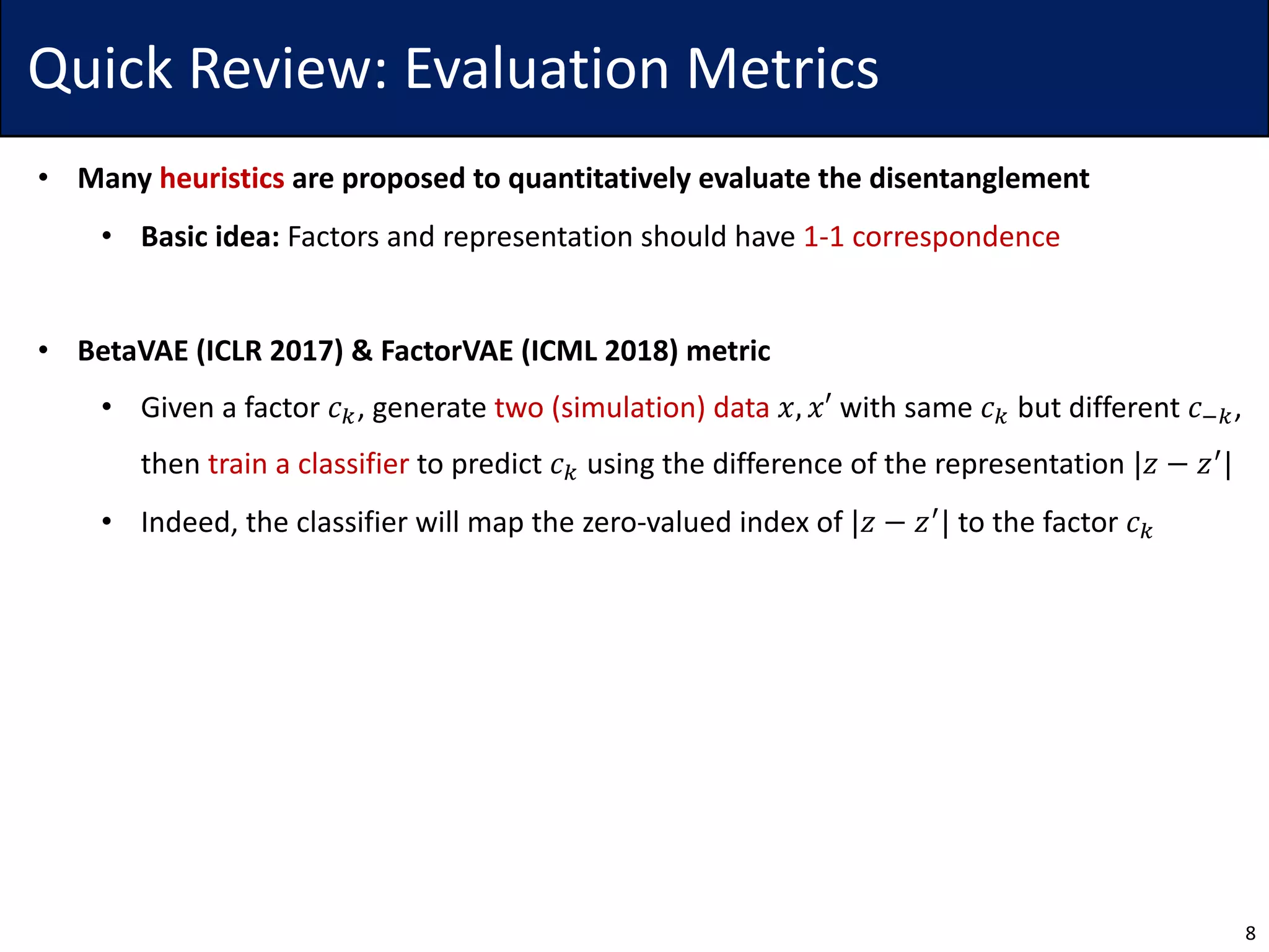 Quick Review: Evaluation Metrics
• Many heuristics are proposed to quantitatively evaluate the disentanglement
• Basic idea: Factors and representation should have 1-1 correspondence
• BetaVAE (ICLR 2017) & FactorVAE (ICML 2018) metric
• Given a factor 𝑐., generate two (simulation) data 𝑥, 𝑥′ with same 𝑐. but different 𝑐1.,
then train a classifier to predict 𝑐. using the difference of the representation |𝑧 − 𝑧4|
• Indeed, the classifier will map the zero-valued index of |𝑧 − 𝑧4
| to the factor 𝑐.
8
 