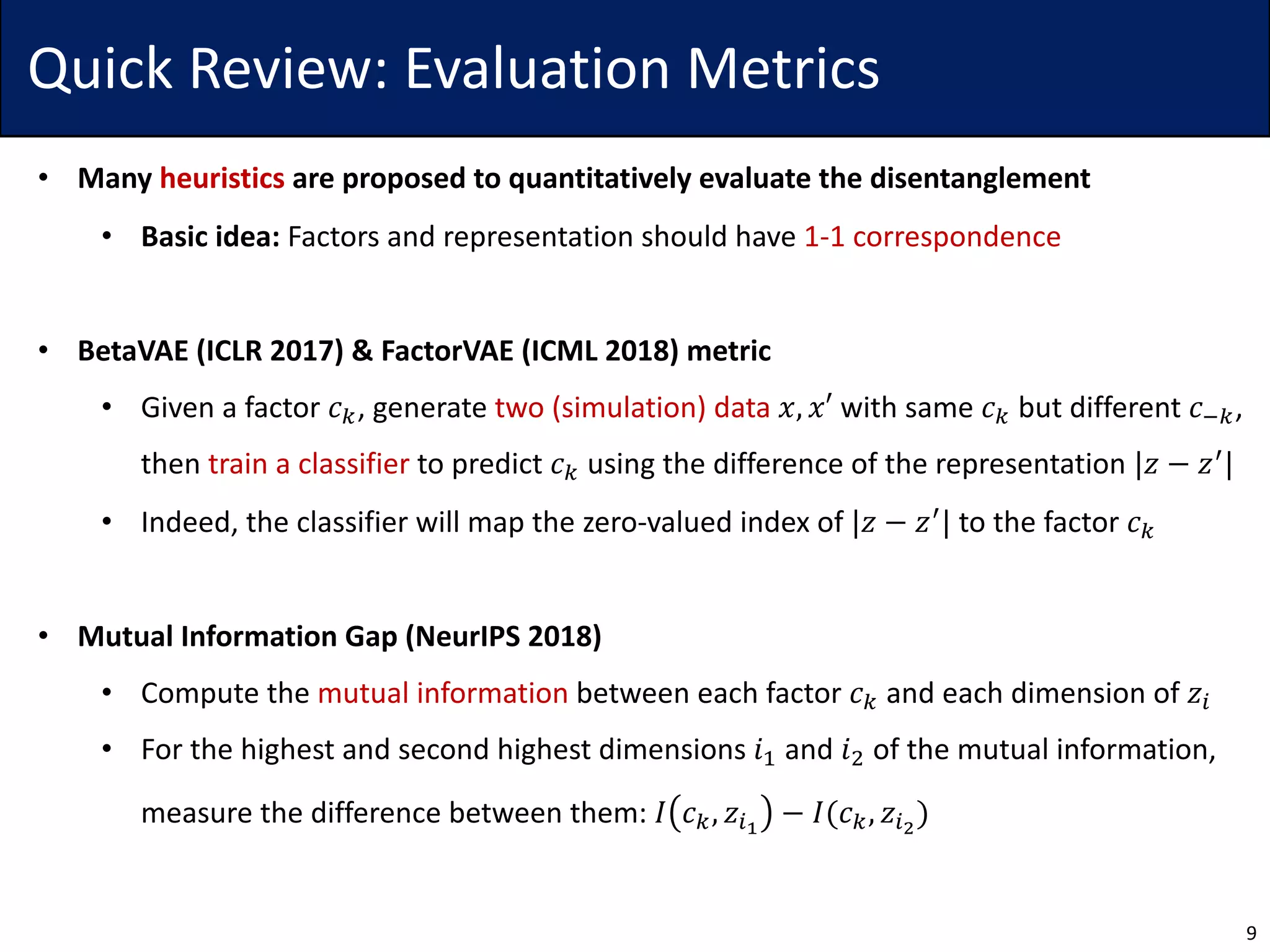 Quick Review: Evaluation Metrics
• Many heuristics are proposed to quantitatively evaluate the disentanglement
• Basic idea: Factors and representation should have 1-1 correspondence
• BetaVAE (ICLR 2017) & FactorVAE (ICML 2018) metric
• Given a factor 𝑐., generate two (simulation) data 𝑥, 𝑥′ with same 𝑐. but different 𝑐1.,
then train a classifier to predict 𝑐. using the difference of the representation |𝑧 − 𝑧4|
• Indeed, the classifier will map the zero-valued index of |𝑧 − 𝑧4
| to the factor 𝑐.
• Mutual Information Gap (NeurIPS 2018)
• Compute the mutual information between each factor 𝑐. and each dimension of 𝑧5
• For the highest and second highest dimensions 𝑖7 and 𝑖8 of the mutual information,
measure the difference between them: 𝐼 𝑐., 𝑧5:
− 𝐼(𝑐., 𝑧5;
)
9
 