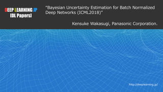 1
DEEP LEARNING JP
[DL Papers]
http://deeplearning.jp/
“Bayesian Uncertainty Estimation for Batch Normalized
Deep Networks (ICML2018)”
Kensuke Wakasugi, Panasonic Corporation.
 