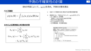 予測の不確実性の計算
Wakasugi, Panasonic Corp.
10
BNの学習によって，𝑞 𝜃(𝜔)を求め，予測の分散を算出
 左記ベイズ推定の式に相当する計算を実施可能
 具体的には，下記のようにして，𝑞 𝜃(𝜔)のサンプリ
ング（相当？）を実施．
学習データからmini-batchを作成
→BNの平均分散を算出
→𝑞 𝜃(𝜔)の代わりとする
→ｙの期待値，共分散を算出
ベイズ推定
ＢＮによる期待値と共分散の計算
 