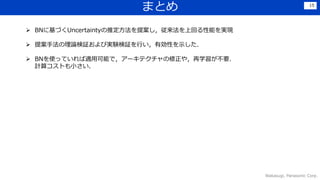 まとめ
Wakasugi, Panasonic Corp.
15
 BNに基づくUncertaintyの推定方法を提案し，従来法を上回る性能を実現
 提案手法の理論検証および実験検証を行い，有効性を示した．
 BNを使っていれば適用可能で，アーキテクチャの修正や，再学習が不要．
計算コストも小さい．
 