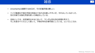 雑感
Wakasugi, Panasonic Corp.
16
• Uncertaintyは重要ではあるが，その定量評価は難しい．
• ベイズ最適化や強化学習の枠組みであれば比較しやすいが，それはしていなかった．
先行文献では強化学習を使った検証もしている．
• 全体としては，決定論的なＮＮにおいて，ランダム性を含む処理を考えて，
そこを変分ベイズとして扱って，予測分布を計算可能にしている，というところか．
 