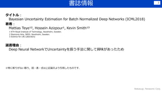 タイトル：
Bayesian Uncertainty Estimation for Batch Normalized Deep Networks (ICML2018)
著者：
Mattias Teye¹², Hossein Azizpour¹, Kevin Smith¹³
1 KTH Royal Institute of Technology, Stockholm, Sweden.
2 Electronic Arts, SEED, Stockholm, Sweden.
3 Science for Life Laboratory
選書理由：
Deep Neural NetworkでUncertaintyを扱う手法に関して興味があったため
※特に断りがない限り，図・表・式は上記論文より引用したものです．
書誌情報
Wakasugi, Panasonic Corp.
2
 