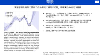 背景
Wakasugi, Panasonic Corp.
3
深層学習を病気の診断や自動運転に適用する際，不確実性の推定は重要
 関連手法として，dropoutをガウス過程とみなし，不確実性を推定する
方法[1]が提案されているが，現在ではdropoutを使ったアーキテク
チャは少ない
 Batch Normalization（BN）を使い，不確実性を推定する手法を提案
mini-batch毎に規格化定数（平均，分散）が変動することを利用
 具体的には，変分近似とBNの等価性を示し，
BNを使って分散が計算できることを示した．
 左図は，提案手法により推定された信頼区間．
[1] Gal, Y. and Ghahramani, Z. Dropout as a Bayesian Approximation : Representing Model Uncertainty
in Deep Learning. ICML, 48:1–10, 2015.
 