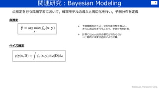 関連研究：Bayesian Modeling
Wakasugi, Panasonic Corp.
4
点推定を行う深層学習において，確率モデルの導入と周辺化を行い，予測分布を定義
 予測関数のパラメータの生成分布を導入し，
さらに周辺化を行うことで，予測分布を計算．
 計算には𝑝(𝜔|𝐷)が必要だがわからない
→一般的には変分近似により計算．
点推定
ベイズ推定
 