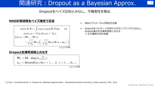 関連研究：Dropout as a Bayesian Approx.
Wakasugi, Panasonic Corp.
5
Dropoutをベイズ近似とみなし，不確実性を算出
 NNのパラメータ𝜔が周辺化対象
 dropoutをベルヌーイ分布からのサンプリングとみなし，
dropout後の𝑊を確率変数とみなす
→ 𝑊の事前分布を定義
NNの計算過程をベイズ推定で記述
Dropoutを確率過程とみなす
[1] より引用
[1] より引用
[1] Gal, Y. and Ghahramani, Z. Dropout as a Bayesian Approximation : Representing Model Uncertainty in Deep Learning. ICML. 2015.
 