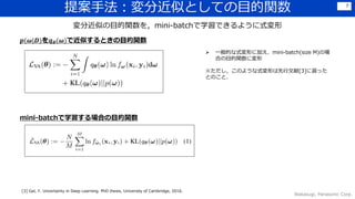 提案手法：変分近似としての目的関数
Wakasugi, Panasonic Corp.
7
変分近似の目的関数を，mini-batchで学習できるように式変形
 一般的な式変形に加え、mini-batch(size M)の場
合の目的関数に変形
※ただし，このような式変形は先行文献[3]に習った
とのこと．
𝒑(𝝎|𝑫)を𝒒 𝜽(𝝎)で近似するときの目的関数
mini-batchで学習する場合の目的関数
[3] Gal, Y. Uncertainty in Deep Learning. PhD thesis, University of Cambridge, 2016.
 