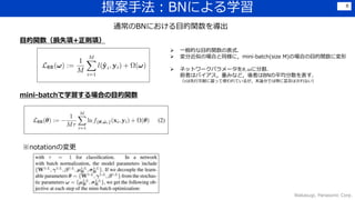 提案手法：BNによる学習
Wakasugi, Panasonic Corp.
8
通常のBNにおける目的関数を導出
 一般的な目的関数の表式．
 変分近似の場合と同様に，mini-batch(size M)の場合の目的関数に変形
 ネットワークパラメータを𝜃, 𝜔に分割．
前者はバイアス，重みなど，後者はBNの平均分散を表す．
（𝜏は先行文献に習って使われているが，本論分では特に言及はされない）
目的関数（損失項+正則項）
mini-batchで学習する場合の目的関数
※notationの変更
 