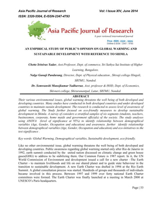 Asia Pacific Journal of Research Vol: I Issue XIV, June 2014
ISSN: 2320-5504, E-ISSN-2347-4793
Page | 53
AN EMPIRICAL STUDY OF PUBLIC’S OPINION ON GLOBAL WARMING AND
SUSTAINABLE DEVELOPMENT WITH REFERENCE TO SHIMLA
Chette Srinivas Yadav, Asst.Professor, Dept. of commerce, Sri Sathya Sai Institute of Higher
Learning, Bangalore.
Nalge Gunaji Pandurang, Director, Dept. of Physical education , Shivaji college Hingoli,
SRTMU, Nanded.
Dr. Somwanshi Manojkumar Yadhavrao, Asst. professor & HOD, Dept. of Economics,
Shivneri college, Shiruranantpal, Latur, SRTMU, Nanded.
ABSTRACT
Their various environmental issues, global warming threatens the well being of both developed and
developing countries. Many studies have conducted in both developed countries and under developed
countries to maintain sustain development. The research is conducted to assess level of awareness of
global warming. The Study further focused on eco-friendly measures to develop sustainable
development in Shimla. A survey of considers a stratified samples of six segments (students, teachers,
businessmen, corporate, home maids and government officials) of the society. The study analyses
using ANOVA (level of significance at 95%) to identify relationship between demographical
variables (Age, Gender, Occupation and education) and awareness. further identify relationship
between demographical variables (Age, Gender, Occupation and education) and eco-initiatives to the
test significance .
Key words: Global Warming, Demographical variables, Sustainable development, eco-friendly.
Like no other environmental issue, global warming threatens the well being of both developed and
developing countries. Public awareness regarding global warming started only after Rio de Janerio in
1992, earth summit conducted by the united nation discussed on climatic change and green house
gases(GHG) to address to be stabilizing them. Our Common Future is 1987 report. In it, the UN
World Commission of Environment and development issued a call for a new charter –The Earth
Charter - to maintain livelihoods and life on our shared planet and to guide state behaviour in the
transition to sustainable development. A new Earth Charter was drafted in 1994 at the Rio Earth
Summit. A global consultation process was started. Hundreds of groups and thousands of individuals
became involved in this process. Between 1997 and 1999 over forty national Earth Charter
committees were formed. The Earth Charter was finally launched at a meeting in March 2000 at
UNESCO’s Paris headquarters.
 