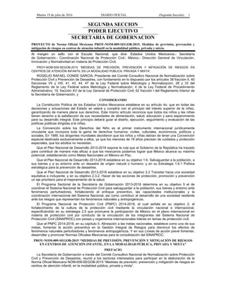 Martes 19 de julio de 2016 DIARIO OFICIAL (Segunda Sección) 1
SEGUNDA SECCION
PODER EJECUTIVO
SECRETARIA DE GOBERNACION
PROYECTO de Norma Oficial Mexicana PROY-NOM-009-SEGOB-2015, Medidas de previsión, prevención y
mitigación de riesgos en centros de atención infantil en la modalidad pública, privada y mixta.
Al margen un sello con el Escudo Nacional, que dice: Estados Unidos Mexicanos.- Secretaría
de Gobernación.- Coordinación Nacional de Protección Civil.- México.- Dirección General de Vinculación,
Innovación y Normatividad en materia de Protección Civil.
PROY-NOM-009-SEGOB-2015 “MEDIDAS DE PREVISIÓN, PREVENCIÓN Y MITIGACIÓN DE RIESGOS EN
CENTROS DE ATENCIÓN INFANTIL EN LA MODALIDAD PÚBLICA, PRIVADA Y MIXTA”.
ROGELIO RAFAEL CONDE GARCÍA, Presidente del Comité Consultivo Nacional de Normalización sobre
Protección Civil y Prevención de Desastres, con fundamento en lo dispuesto por los artículos 38 fracción II, 40
fracciones VII y VIII, 41, 43, 44, 47 de la Ley Federal sobre Metrología y Normalización; 28 y 33 del
Reglamento de la Ley Federal sobre Metrología y Normalización; 4 de la Ley Federal de Procedimiento
Administrativo; 19, fracción XV de la Ley General de Protección Civil; 62 fracción I del Reglamento Interior de
la Secretaría de Gobernación, y
CONSIDERANDO
La Constitución Política de los Estados Unidos Mexicanos establece en su artículo 4o. que en todas las
decisiones y actuaciones del Estado se velará y cumplirá con el principio del interés superior de la niñez,
garantizando de manera plena sus derechos. Este mismo artículo reconoce que todos los niños y las niñas
tienen derecho a la satisfacción de sus necesidades de alimentación, salud, educación y sano esparcimiento
para su desarrollo integral. Este principio deberá guiar el diseño, ejecución, seguimiento y evaluación de las
políticas públicas dirigidas a la niñez.
La Convención sobre los Derechos del Niño es el primer instrumento internacional jurídicamente
vinculante que incorpora toda la gama de derechos humanos: civiles, culturales, económicos, políticos y
sociales. En 1989, los dirigentes mundiales decidieron que los niños y niñas debían de tener una Convención
especial destinada exclusivamente a ellos, ya que los menores de 18 años precisan de cuidados y protección
especiales, que los adultos no necesitan.
Que el Plan Nacional de Desarrollo 2013-2018 expone la ruta que el Gobierno de la República ha trazado
para contribuir de manera más eficaz a que los mexicanos podamos lograr que México alcance su máximo
potencial, estableciendo como Metas Nacionales un México en Paz.
Que el Plan Nacional de Desarrollo 2013-2018 establece en su objetivo 1.6. Salvaguardar a la población, a
sus bienes y a su entorno ante un desastre de origen natural o humano; y en su Estrategia 1.6.1 Política
estratégica para la prevención de desastres.
Que el Plan Nacional de Desarrollo 2013-2018 establece en su objetivo 2.2 Transitar hacia una sociedad
equitativa e incluyente; y en su objetivo 2.3.2. Hacer de las acciones de protección, promoción y prevención
un eje prioritario para el mejoramiento de la salud.
El Programa Sectorial de la Secretaría de Gobernación 2013-2018 determina en su objetivo 5 el de
coordinar el Sistema Nacional de Protección Civil para salvaguardar a la población, sus bienes y entorno ante
fenómenos perturbadores, fortaleciendo el enfoque preventivo, las capacidades institucionales y la
coordinación internacional del Sistema Nacional, así como contribuir al desarrollo de una sociedad resiliente
ante los riesgos que representan los fenómenos naturales y antropogénicos.
El Programa Nacional de Protección Civil (PNPC) 2014-2018, el cual señala en su objetivo 2, el
fortalecimiento de la cultura de la protección civil mediante la vinculación nacional e internacional,
especificándolo en su estrategia 2.5 que promueve la participación de México en el plano internacional en
materia de protección civil por conducto de la vinculación de los integrantes del Sistema Nacional de
Protección Civil (SINAPROC) con países y organismos internacionales líderes en temas de protección civil.
Que el PNPC 2014-2018, en su capítulo II. Alineación a las metas nacionales, establece como una de sus
metas, fomentar la acción preventiva en la Gestión Integral de Riesgos para disminuir los efectos de
fenómenos naturales perturbadores y fenómenos antropogénicos. Y en sus Líneas de acción prevé fomentar,
desarrollar y promover Normas Oficiales Mexicanas para la consolidación del SINAPROC.
PROY-NOM-009-SEGOB-2015 “MEDIDAS DE PREVISIÓN, PREVENCIÓN Y MITIGACIÓN DE RIESGOS
EN CENTROS DE ATENCIÓN INFANTIL, EN LA MODALIDAD PÚBLICA, PRIVADA Y MIXTA”
PREFACIO
La Secretaría de Gobernación a través del Comité Consultivo Nacional de Normalización sobre Protección
Civil y Prevención de Desastres, reunió a los sectores interesados para participar en la elaboración de la
Norma Oficial Mexicana NOM-009-SEGOB-2015 “Medidas de previsión, prevención y mitigación de riesgos en
centros de atención infantil, en la modalidad pública, privada y mixta”.
 