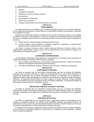 4 (Primera Sección) DIARIO OFICIAL Martes 19 de julio de 2016
a) objetivos;
b) cronograma de ejecución;
c) asignación de recursos humanos y técnicos;
d) financiamiento;
e) responsabilidad de cada Parte;
f) difusión de los resultados, y
g) cualquier otra información que las Partes estimen conveniente.
ARTÍCULO VI
FINANCIAMIENTO
Las Partes financiarán las actividades a que se refiere el presente Convenio con los recursos asignados
en sus respectivos presupuestos, de conformidad con su disponibilidad, afectación presupuestal y lo dispuesto
por su legislación nacional.
Respecto de la reciprocidad financiera, los gastos en que incurran las Partes en relación con la movilidad
de expertos y técnicos de ambos países en el marco de la cooperación desarrollada al amparo del presente
Convenio, se sufragarán sobre la base de los siguientes principios, a menos que las Partes lo convengan de
otra forma:
a) la Parte que envía cubrirá los gastos de transporte internacional, y
b) la Parte receptora cubrirá los gastos de hospedaje, alojamiento, alimentación y transporte local,
necesarios para el cumplimiento de sus actividades.
Las Partes, de estimarlo necesario, podrán solicitar asistencia financiera de fuentes externas, como
organizaciones internacionales y terceros países, para la implementación de los programas y proyectos de
conformidad con el presente Convenio.
ARTÍCULO VII
AUTORIDADES COORDINADORAS
Las Autoridades Coordinadoras responsables de la implementación y coordinación de las actividades de
cooperación derivadas del presente Convenio serán las siguientes:
a) Por los Estados Unidos Mexicanos, la Secretaría de Relaciones Exteriores, a través de la Agencia
Mexicana de Cooperación Internacional para el Desarrollo, y
b) Por el Reino Hachemita de Jordania, el Ministerio de Planificación y Cooperación Internacional.
ARTÍCULO VIII
INTERCAMBIO DE PERSONAL
Las Partes se apoyarán ante sus autoridades correspondientes para que se otorguen las facilidades
necesarias para la entrada, permanencia y salida de los participantes que en forma oficial intervengan en
proyectos de cooperación que se deriven del presente Convenio, de conformidad con su legislación y
reglamentos internos. Estos participantes se someterán a las disposiciones migratorias, fiscales, aduaneras,
sanitarias y de seguridad nacional vigentes en el país receptor y no podrán dedicarse a ninguna actividad
ajena a sus funciones sin la previa autorización de las autoridades competentes. Los participantes dejarán el
país receptor de conformidad con su legislación nacional.
ARTÍCULO IX
IMPORTACIÓN TEMPORAL DE EQUIPO Y MATERIAL
Las Partes se apoyarán ante sus autoridades correspondientes para que se otorguen las facilidades
administrativas, fiscales y aduaneras necesarias para el ingreso con carácter temporal y salida de su territorio,
del equipo y materiales que se utilizarán en la realización de los proyectos, de conformidad con su legislación
nacional.
ARTÍCULO X
PROPIEDAD INTELECTUAL
Las Partes, de conformidad con sus respectivas leyes y reglamentos, podrán ser copropietarios de los
derechos de propiedad intelectual que resulten de las actividades derivadas del presente Convenio, de
conformidad con las convenciones y acuerdos internacionales en materia de propiedad intelectual, de los que
los Estados Unidos Mexicanos y el Reino Hachemita de Jordania sean parte.
El resultado de los proyectos y programas conjuntos derivados del presente Convenio, estarán protegidos
por los derechos de propiedad intelectual de conformidad con la legislación nacional aplicable, y deberán
incluir los elementos siguientes:
 