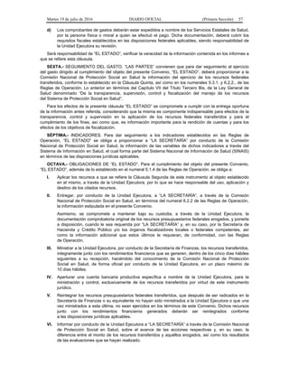 Martes 19 de julio de 2016 DIARIO OFICIAL (Primera Sección) 57
d) Los comprobantes de gastos deberán estar expedidos a nombre de los Servicios Estatales de Salud,
por la persona física o moral a quien se efectuó el pago. Dicha documentación, deberá cubrir los
requisitos fiscales establecidos en las disposiciones federales aplicables, siendo responsabilidad de
la Unidad Ejecutora su revisión.
Será responsabilidad de “EL ESTADO”, verificar la veracidad de la información contenida en los informes a
que se refiere esta cláusula.
SEXTA.- SEGUIMIENTO DEL GASTO. “LAS PARTES” convienen que para dar seguimiento al ejercicio
del gasto dirigido al cumplimiento del objeto del presente Convenio, “EL ESTADO”, deberá proporcionar a la
Comisión Nacional de Protección Social en Salud la información del ejercicio de los recursos federales
transferidos, conforme lo establecido en la Cláusula Quinta, así como en los numerales 5.3.1. y 6.2.2., de las
Reglas de Operación. Lo anterior en términos del Capítulo VII del Título Tercero Bis, de la Ley General de
Salud denominado “De la transparencia, supervisión, control y fiscalización del manejo de los recursos
del Sistema de Protección Social en Salud”.
Para los efectos de la presente cláusula “EL ESTADO” se compromete a cumplir con la entrega oportuna
de la información antes referida, considerando que la misma es componente indispensable para efectos de la
transparencia, control y supervisión en la aplicación de los recursos federales transferidos y para el
cumplimiento de los fines, así como que, es información importante para la rendición de cuentas y para los
efectos de los objetivos de fiscalización.
SÉPTIMA.- INDICADORES. Para dar seguimiento a los indicadores establecidos en las Reglas de
Operación, “EL ESTADO” se obliga a proporcionar a “LA SECRETARÍA” por conducto de la Comisión
Nacional de Protección Social en Salud, la información de las variables de dichos indicadores a través del
Sistema de Información en Salud, el cual forma parte del Sistema Nacional de Información de Salud (SINAIS)
en términos de las disposiciones jurídicas aplicables.
OCTAVA.- OBLIGACIONES DE “EL ESTADO”. Para el cumplimiento del objeto del presente Convenio,
“EL ESTADO”, además de lo establecido en el numeral 5.1.4 de las Reglas de Operación, se obliga a:
I. Aplicar los recursos a que se refiere la Cláusula Segunda de este instrumento al objeto establecido
en el mismo, a través de la Unidad Ejecutora, por lo que se hace responsable del uso, aplicación y
destino de los citados recursos.
II. Entregar, por conducto de la Unidad Ejecutora, a “LA SECRETARÍA”, a través de la Comisión
Nacional de Protección Social en Salud, en términos del numeral 6.2.2 de las Reglas de Operación,
la información estipulada en el presente Convenio.
Asimismo, se compromete a mantener bajo su custodia, a través de la Unidad Ejecutora, la
documentación comprobatoria original de los recursos presupuestarios federales erogados, y ponerla
a disposición, cuando le sea requerida por “LA SECRETARÍA” y, en su caso, por la Secretaría de
Hacienda y Crédito Público y/o los órganos fiscalizadores locales o federales competentes, así
como la información adicional que estos últimos le requieran, de conformidad, con las Reglas
de Operación.
III. Ministrar a la Unidad Ejecutora, por conducto de la Secretaría de Finanzas, los recursos transferidos,
íntegramente junto con los rendimientos financieros que se generen, dentro de los cinco días hábiles
siguientes a su recepción, haciéndolo del conocimiento de la Comisión Nacional de Protección
Social en Salud, de forma oficial por conducto de la Unidad Ejecutora, en un plazo máximo de
10 días hábiles.
IV. Aperturar una cuenta bancaria productiva específica a nombre de la Unidad Ejecutora, para la
ministración y control, exclusivamente de los recursos transferidos por virtud de este instrumento
jurídico.
V. Reintegrar los recursos presupuestarios federales transferidos, que después de ser radicados en la
Secretaría de Finanzas o su equivalente no hayan sido ministrados a la Unidad Ejecutora o que una
vez ministrados a esta última, no sean ejercidos en los términos de este Convenio. Dichos recursos
junto con los rendimientos financieros generados deberán ser reintegrados conforme
a las disposiciones jurídicas aplicables.
VI. Informar por conducto de la Unidad Ejecutora a “LA SECRETARÍA” a través de la Comisión Nacional
de Protección Social en Salud, sobre el avance de las acciones respectivas y, en su caso, la
diferencia entre el monto de los recursos transferidos y aquéllos erogados, así como los resultados
de las evaluaciones que se hayan realizado.
 