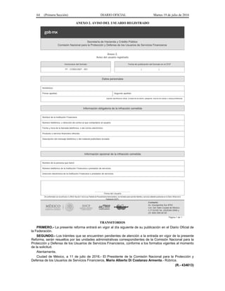 64 (Primera Sección) DIARIO OFICIAL Martes 19 de julio de 2016
ANEXO 2. AVISO DEL USUARIO REGISTRADO
TRANSITORIOS
PRIMERO.- La presente reforma entrará en vigor al día siguiente de su publicación en el Diario Oficial de
la Federación.
SEGUNDO.- Los trámites que se encuentren pendientes de atención a la entrada en vigor de la presente
Reforma, serán resueltos por las unidades administrativas correspondientes de la Comisión Nacional para la
Protección y Defensa de los Usuarios de Servicios Financieros, conforme a los formatos vigentes al momento
de la solicitud.
Atentamente,
Ciudad de México, a 11 de julio de 2016.- El Presidente de la Comisión Nacional para la Protección y
Defensa de los Usuarios de Servicios Financieros, Mario Alberto Di Costanzo Armenta.- Rúbrica.
(R.- 434613)
 