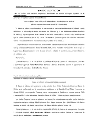 Martes 19 de julio de 2016 DIARIO OFICIAL (Primera Sección) 65
BANCO DE MEXICO
TIPO de cambio para solventar obligaciones denominadas en moneda extranjera pagaderas en la
República Mexicana.
Al margen un logotipo, que dice: Banco de México.
TIPO DE CAMBIO PARA SOLVENTAR OBLIGACIONES DENOMINADAS EN MONEDA
EXTRANJERA PAGADERAS EN LA REPÚBLICA MEXICANA
El Banco de México, con fundamento en los artículos 8o. de la Ley Monetaria de los Estados Unidos
Mexicanos; 35 de la Ley del Banco de México, así como 8o. y 10 del Reglamento Interior del Banco
de México, y según lo previsto en el Capítulo V del Título Tercero de su Circular 3/2012, informa que el
tipo de cambio obtenido el día de hoy fue de $18.4879 M.N. (dieciocho pesos con cuatro mil ochocientos
setenta y nueve diezmilésimos moneda nacional) por un dólar de los EE.UU.A.
La equivalencia del peso mexicano con otras monedas extranjeras se calculará atendiendo a la cotización
que rija para estas últimas contra el dólar de los EE.UU.A., en los mercados internacionales el día en que se
haga el pago. Estas cotizaciones serán dadas a conocer, a solicitud de los interesados, por las instituciones
de crédito del país.
Atentamente,
Ciudad de México, a 18 de julio de 2016.- BANCO DE MÉXICO: El Gerente de Autorizaciones, Consultas
y Control de Legalidad, Héctor Rafael Helú Carranza.- Rúbrica.- El Director General de Operaciones de
Banca Central, Jaime José Cortina Morfín.- Rúbrica.
TASAS de interés interbancarias de equilibrio.
Al margen un logotipo, que dice: Banco de México.
TASAS DE INTERÉS INTERBANCARIAS DE EQUILIBRIO
El Banco de México, con fundamento en los artículos 8o. y 10 del Reglamento Interior del Banco de
México y de conformidad con el procedimiento establecido en el Capítulo IV del Título Tercero de su
Circular 3/2012, informa que las Tasas de Interés Interbancarias de Equilibrio en moneda nacional (TIIE)
a plazos de 28 y 91 días obtenidas el día de hoy, fueron de 4.5900 y 4.6900 por ciento, respectivamente.
Las citadas Tasas de Interés se calcularon con base en las cotizaciones presentadas por las siguientes
instituciones de banca múltiple: BBVA Bancomer, S.A., Banco Santander S.A., HSBC México S.A., Banco
Nacional de México S.A., Banco Interacciones S.A., Banca Mifel S.A. y Banco Azteca S.A.
Ciudad de México, a 18 de julio de 2016.- BANCO DE MÉXICO: El Gerente de Autorizaciones, Consultas
y Control de Legalidad, Héctor Rafael Helú Carranza.- Rúbrica.- El Director General de Operaciones de
Banca Central, Jaime José Cortina Morfín.- Rúbrica.
 