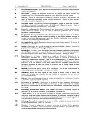 88 (Primera Sección) DIARIO OFICIAL Martes 19 de julio de 2016
IX. Dificultad de un reactivo: Indica la proporción de personas que responden correctamente el
reactivo de un examen.
X. Distractores: Opciones de respuesta incorrectas del reactivo de opción múltiple, que
probablemente serán elegidas por los sujetos con menor dominio en lo que se evalúa.
XI. Dominio: Conjunto de conocimientos, habilidades, destrezas, actitudes u otros atributos que
tienen las siguientes propiedades: límites, extensión y definición. También se puede aplicar a
contenidos, procedimientos u objetos.
XII. Educación básica: Tipo de educación que comprende los niveles de preescolar, primaria y
secundaria en todas sus modalidades, incluyendo la educación indígena, la especial y la que se
imparte en los centros de educación básica para adultos.
XIII. Educación media superior: Tipo de educación que comprende el nivel de bachillerato, los
demás niveles equivalentes a éste, así como la educación profesional que no requiere
bachillerato o sus equivalentes.
XIV. Equiparación: Proceso estadístico que se utiliza para ajustar las puntuaciones de las formas
de un mismo instrumento, permite que las puntuaciones de una forma a otra sean utilizadas de
manera intercambiable. La equiparación ajusta, por dificultad, las distintas formas que fueron
construidas con contenidos y dificultad similar.
XV. Error estándar de medida: Desviación estándar de una distribución hipotética de errores de
medida de una población.
XVI. Escala: Procedimiento para asignar números, puntuaciones o medidas a objetos o sucesos con
propiedades específicas a partir de reglas definidas.
XVII. Escalamiento: Proceso a través del cual se construye una escala que facilita la interpretación
de la calificación que obtienen los sustentantes en uno o varios instrumentos de evaluación,
colocando las puntuaciones de los distintos instrumentos o formas a una escala común.
XVIII. Especificaciones de tareas evaluativas o reactivos: Descripción detallada de las
características relevantes que se espera hagan los sujetos al sustentar el instrumento de
evaluación y que es posible observar a través de las tareas evaluativas o los reactivos. Tienen
el papel de guiar a los comités académicos en la elaboración y validación de las tareas
evaluativas o de los reactivos y que estos cuenten con los elementos necesarios para
construirlos alineados al objeto de medida o constructo que se desea evaluar a través
del instrumento.
XIX. Estándar: Principio de valor o calidad en la conducción y uso de los procedimientos de
evaluación y que son acordados por expertos en evaluación.
XX. Evaluación: Acción de emitir juicios de valor sobre un objeto, sujeto o evento que
resultan de comparar los resultados de una medición u observación con un referente
previamente establecido.
XXI. Examen: Instrumento de evaluación que se emplea para identificar el nivel de dominio de los
sustentantes sobre un constructo específico.
XXII. Instrumento de evaluación: Procedimiento de recolección de datos que suelen tener distintos
formatos, atendiendo a la naturaleza de la evaluación, por ejemplo, instrumentos de selección
de respuesta, instrumentos de respuesta construida, cuestionarios, observaciones, portafolios,
entre otros.
XXIII. Instrumento de evaluación referido a un criterio: Instrumento que permite comparar el
desempeño de las personas evaluadas, con un estándar preestablecido.
XXIV. Jueceo: Método en el cual se utiliza la opinión de expertos (denominados jueces) para
determinar, entre otras cosas, la pertinencia de la validez de las tareas evaluativas o de los
reactivos respecto a un dominio; el establecimiento de estándares de desempeño y puntos de
corte; así como la calificación de reactivos de respuesta construida.
XXV. Lista de prelación: Orden descendente en que se enlistan los sustentantes con base en los
resultados obtenidos en el proceso de evaluación.
XXVI. Medición: Proceso de asignación de valores numéricos a atributos de las personas,
características de objetos o eventos de acuerdo con reglas específicas que permitan que sus
propiedades puedan ser representadas cuantitativamente.
 