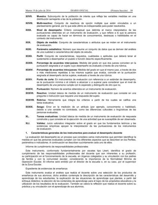 Martes 19 de julio de 2016 DIARIO OFICIAL (Primera Sección) 89
XXVII. Muestra: Subconjunto de la población de interés que refleja las variables medidas en una
distribución semejante a las de la población.
XXVIII. Multi-reactivo: Conjunto de reactivos de opción múltiple que están vinculados a un
planteamiento general, por lo que este último es indispensable para poder resolverlos.
XXIX. Nivel de desempeño: Criterio conceptual que delimita el marco interpretativo de las
puntuaciones obtenidas en un instrumento de evaluación, y que refiere a lo que la persona
evaluada es capaz de hacer en términos de conocimientos, destrezas o habilidades en el
contexto del instrumento.
XXX. Objeto de medida: Conjunto de características o atributos que se miden en el instrumento
de evaluación.
XXXI. Parámetro estadístico: Número que resume un conjunto de datos que se derivan del análisis
de una cualidad o característica del objeto de estudio.
XXXII. Perfil: Conjunto de características, requisitos, cualidades o aptitudes que deberá tener el
sustentante a desempeñar un puesto o función descrito específicamente.
XXXIII. Porcentaje de acuerdos inter-jueces: Medida del grado en que dos jueces coinciden en la
puntuación asignada a un sujeto cuyo desempeño es evaluado a través de una rúbrica.
XXXIV. Porcentaje de acuerdos intra-jueces: Medida del grado en que el mismo juez, a través de dos
o más mediciones repetidas a los mismos sujetos que evalúa, coincide en la puntuación
asignada al desempeño de los sujetos, evaluado a través de una rúbrica.
XXXV. Punto de corte: En instrumentos de evaluación con referencia a un estándar de desempeño,
es la puntuación mínima o el criterio a alcanzar o a superar para considerar que el nivel de
desempeño de una persona cumple con lo esperado y distinguirlo de otro que no.
XXXVI. Puntuación: Número de aciertos obtenidos en un instrumento de evaluación.
XXXVII. Reactivo: Unidad básica de medida de un instrumento de evaluación que consiste en una
pregunta o instrucción que requiere una respuesta del sujeto.
XXXVIII. Rúbrica: Herramienta que integra los criterios a partir de los cuales se califica una
tarea evaluativa.
XXXIX. Sesgo: Error en la medición de un atributo (por ejemplo, conocimiento o habilidad),
debido a una variable no controlada, como las diferencias culturales o lingüísticas de las
personas evaluadas.
XL. Tareas evaluativas: Unidad básica de medida de un instrumento de evaluación de respuesta
construida y que consiste en la ejecución de una actividad que es susceptible de ser observada.
XLI. Validez: Juicio valorativo integrador sobre el grado en que los fundamentos teóricos y las
evidencias empíricas apoyan la interpretación de las puntuaciones de los instrumentos
de evaluación.
1. Características generales de los instrumentos para evaluar el desempeño docente
La evaluación del desempeño es un proceso que considera varios instrumentos que permiten identificar la
medida en que las personas evaluadas cumplen con los diferentes aspectos que se describen en los Perfiles,
parámetros e indicadores. A continuación se describen sucintamente cada uno de ellos.
Informe de cumplimiento de responsabilidades profesionales
Este instrumento, conformado fundamentalmente por escalas tipo Likert, identifica el grado de
cumplimiento de las responsabilidades profesionales del docente que son inherentes a su profesión,
su participación en el funcionamiento de la escuela, en órganos colegiados y su vinculación con los padres
de familia y con la comunidad escolar; considerando la importancia de la Normalidad Mínima de
Operación Escolar. El informe será emitido por el director de la escuela o, en su caso, por el supervisor
de la Zona Escolar.
Expediente de evidencias de enseñanza
Este instrumento evalúa el análisis que realiza el docente sobre una selección de los productos de
enseñanza de sus alumnos; dicho análisis contempla la descripción de las características del desarrollo y
aprendizaje de los estudiantes; la explicación de las situaciones de aprendizaje que plantea, a partir del
enfoque didáctico; la elección de los contenidos de aprendizaje para el logro de los propósitos educativos y la
utilización de los resultados de la evaluación. También se valora la reflexión que realiza el docente sobre su
práctica y su vinculación con el aprendizaje de sus alumnos.
 