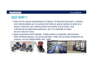 QUI SOM ?
Cepex és una empresa especialitzada en el disseny i la fabricació d’accessoris i valvuleria
amb materials plàstics per a la conducció de fluids per aportar solucions al sector de la
piscina, construcció ,reg i industria química que pertany al Grup Fluidra grup
multinacional que desenvolupa aplicacions per a l’ús sostenible de l’aigua
des de fa més de 30 anys
2- Company Confidential -
Cepex compromesa amb la Qualitat , el Medi ambient i la Seguretat dels processos.
Estem certificats d’acord a les normes ISO 9001 i 14001 així com altres certificacions de
producte com són AENOR,AFNOR, NSF , KIWA
 