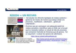 RESIDU = UN RECURS
• Cal estudiar les diferents tipologies de residus existents i
gestionar els residus de manera que estigui dirigit a la
prevenció , reutilització , valorització , gestió per
subproducte .
• El primer pas per aconseguir una adequada gestió de
24- Company Confidential -
• El primer pas per aconseguir una adequada gestió de
residus consisteix a identificar cada un d'ells, per a la qual
qual es necessita realitzar un estudi de tots els processos
que componen l'activitat de l'empresa que els genera. Fer
un seguiment i avaluar les opcions de valorització.
https://sdr.arc.cat/sdr/ListGrupsResidus.do
Decret 152/2017, de 17 d'octubre,
sobre la classificació, la codificació i les
vies de gestió dels residus a Catalunya
i la Guia que el desenvolupa.
http://residus.gencat.cat/web/.content/home/lagen
cia/publicacions/residus_industrials/guia_cataleg_C
RC.pdf
 