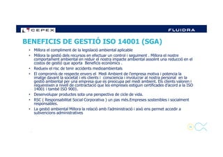 • Millora el compliment de la legislació ambiental aplicable
• Millora la gestió dels recursos en efectuar un control i seguiment . Millora el nostre
comportament ambiental en reduir el nostra impacte ambiental assolint una reducció en el
costos de gestió que aporta Beneficis econòmics .
• Redueix el risc de tenir accidents medioambientals
• El compromís de respecte envers el Medi Ambient de l’empresa motiva i potencia la
imatge davant la societat i els clients i consciencia i involucrar al nostra personal en la
BENEFICIS DE GESTIÓ ISO 14001 (SGA)
30
imatge davant la societat i els clients i consciencia i involucrar al nostra personal en la
gestió ambiental per una empresa que es preocupa pel medi ambient. Els clients valoren i
requereixen a nivell de contractació que les empreses estiguin certificades d’acord a la ISO
14001 i també ISO 9001.
• Desenvolupar productes sota una perspectiva de cicle de vida.
• RSC ( Responsabilitat Social Corporativa ) un pas més.Empreses sostenibles i socialment
responsables.
• La gestió ambiental Millora la relació amb l’administració i això ens permet accedir a
subvencions administratives
.
 