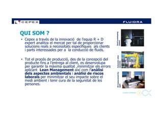 • Cepex a través de la innovació de l’equip R + D
expert analitza el mercat per tal de proporcionar
solucions reals a necessitats específiques als clients
i parts interessades per a la conducció de fluids.
• Tot el procés de producció, des de la concepció del
QUI SOM ?
Quickprototyping
system
valve
4
• Tot el procés de producció, des de la concepció del
producte fins a l’entrega al client, es desenvolupa
per garantir la màxima qualitat ,minimitzar els errors
aplicant Lean Management així com l’anàlisi
dels aspectes ambientals i anàlisi de riscos
laborals per minimitzar el seu impacte sobre el
medi ambient i tenir cura de la seguretat de les
persones.
- Company Confidential -
Automaticvalve
assembly
3Dmeasurementby
sight
 