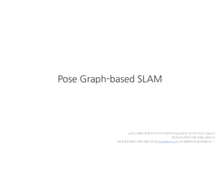 Pose Graph-based SLAM
pdf 보기 탭에서 한 페이지 씩 보기로 설정하시면 ppt 슬라이드 넘기듯이 보실 수 있습니다
개인적으로 공부하기 위해 작성한 자료입니다
내용 중 틀린 부분이나 빠진 내용이 있다면 gyurse@gmail.com 으로 말씀해주시면 감사하겠습니다 :-)
 