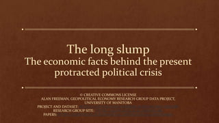 The long slump
The economic facts behind the present
protracted political crisis
© CREATIVE COMMONS LICENSE
ALAN FREEMAN, GEOPOLITICAL ECONOMY RESEARCH GROUP DATA PROJECT,
UNIVERSITY OF MANITOBA
PROJECT AND DATASET: HTTPS://GITHUB.COM/AXFREEMAN/ECONOMIC-HISTORY
RESEARCH GROUP SITE: HTTPS://GEOPOLITICALECONOMY.ORG
PAPERS:HTTPS://GEOPOLITICALECONOMY.ACADEMIA.EDU/ALANFREEMAN
 