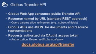 Globus Transfer API
• Globus Web App consumes public Transfer API
• Resource named by URL (standard REST approach)
– Query params allow refinement (e.g., subset of fields)
• Globus APIs use JSON for documents and resource
representations
• Requests authorized via OAuth2 access token
– Authorization: Bearer asdflkqhafsdafeawk
docs.globus.org/api/transfer
10
 