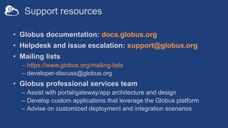 Support resources
• Globus documentation: docs.globus.org
• Helpdesk and issue escalation: support@globus.org
• Mailing lists
– https://www.globus.org/mailing-lists
– developer-discuss@globus.org
• Globus professional services team
– Assist with portal/gateway/app architecture and design
– Develop custom applications that leverage the Globus platform
– Advise on customized deployment and integration scenarios
 