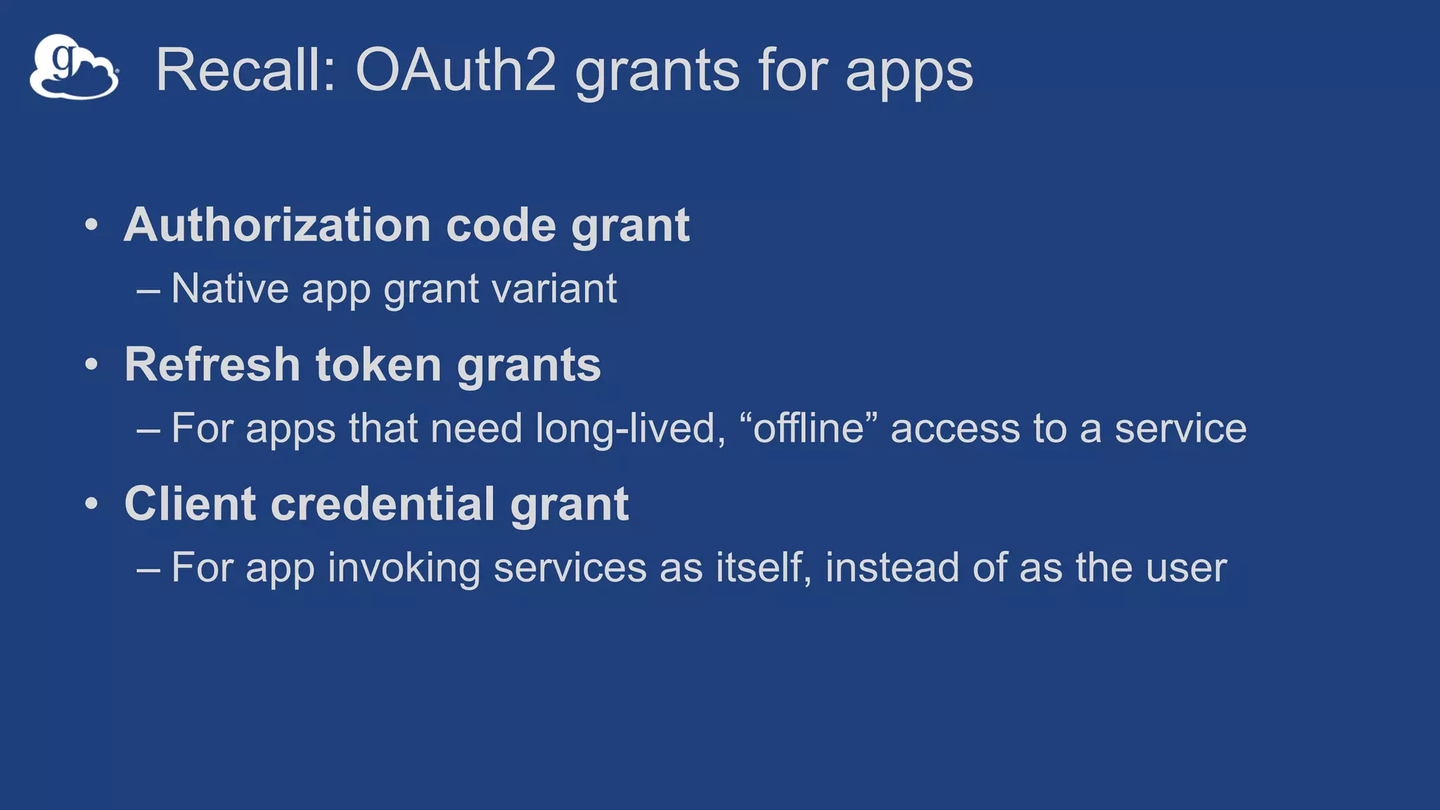 Recall: OAuth2 grants for apps
• Authorization code grant
– Native app grant variant
• Refresh token grants
– For apps that need long-lived, “offline” access to a service
• Client credential grant
– For app invoking services as itself, instead of as the user
 