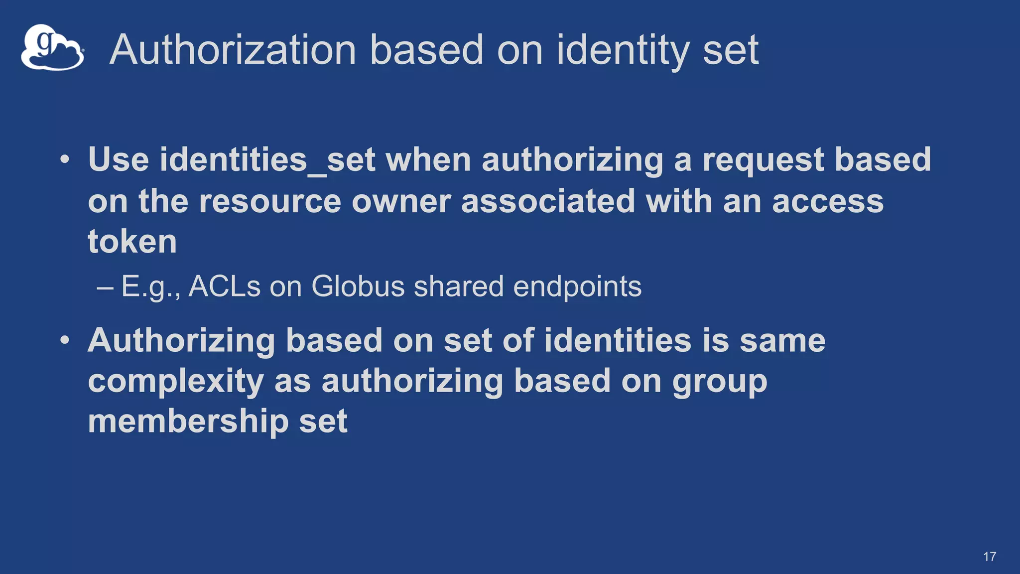 Authorization based on identity set
• Use identities_set when authorizing a request based
on the resource owner associated with an access
token
– E.g., ACLs on Globus shared endpoints
• Authorizing based on set of identities is same
complexity as authorizing based on group
membership set
17
 
