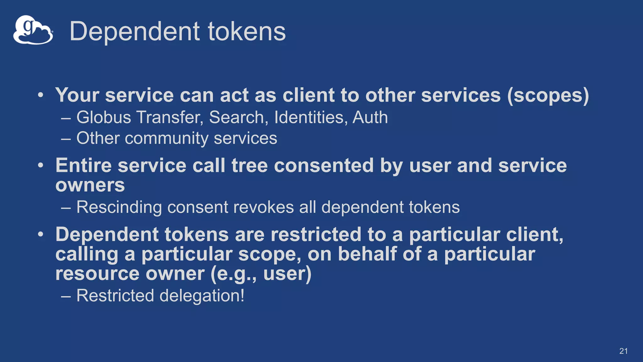 Dependent tokens
• Your service can act as client to other services (scopes)
– Globus Transfer, Search, Identities, Auth
– Other community services
• Entire service call tree consented by user and service
owners
– Rescinding consent revokes all dependent tokens
• Dependent tokens are restricted to a particular client,
calling a particular scope, on behalf of a particular
resource owner (e.g., user)
– Restricted delegation!
21
 
