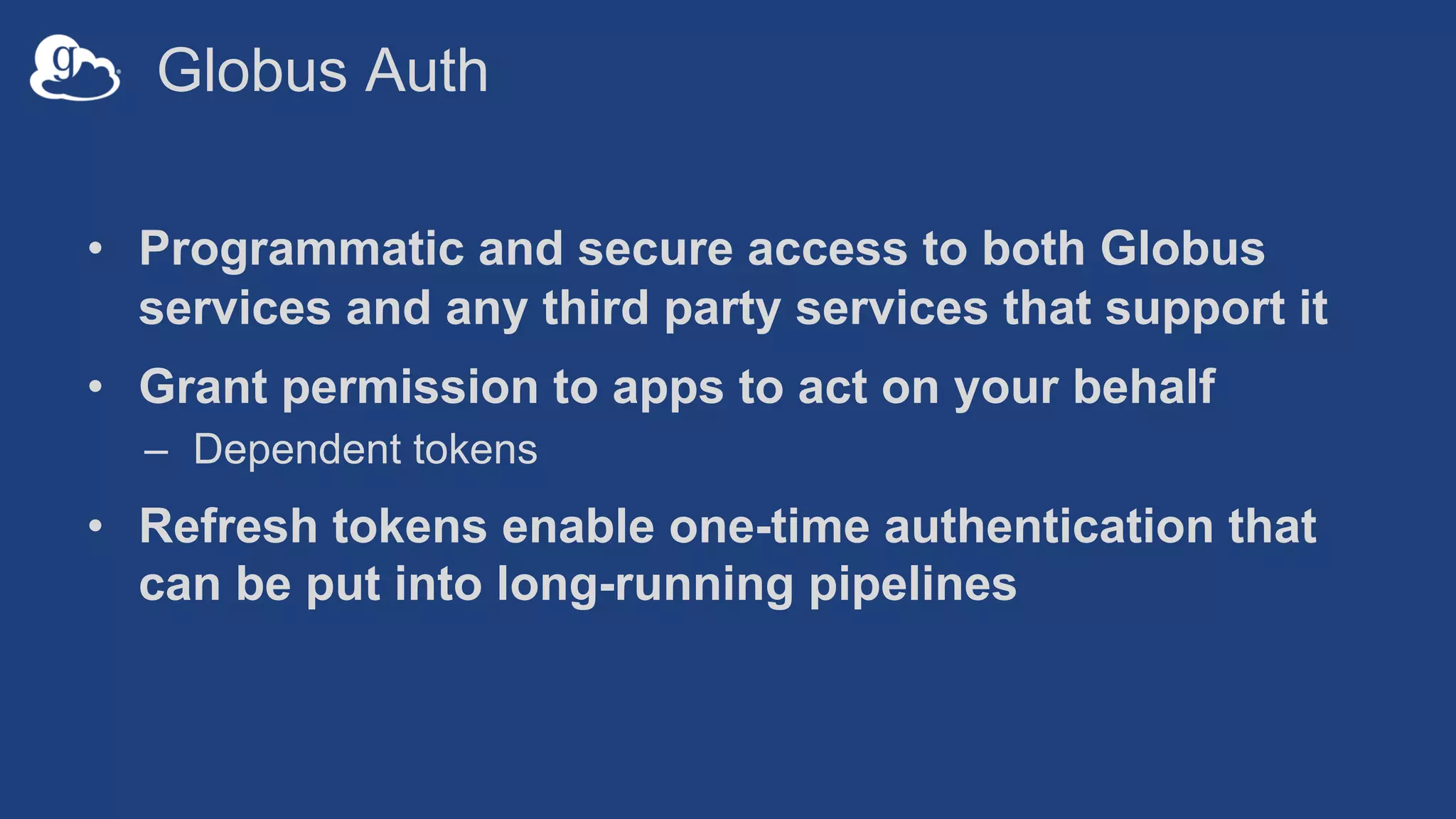Globus Auth
• Programmatic and secure access to both Globus
services and any third party services that support it
• Grant permission to apps to act on your behalf
– Dependent tokens
• Refresh tokens enable one-time authentication that
can be put into long-running pipelines
 