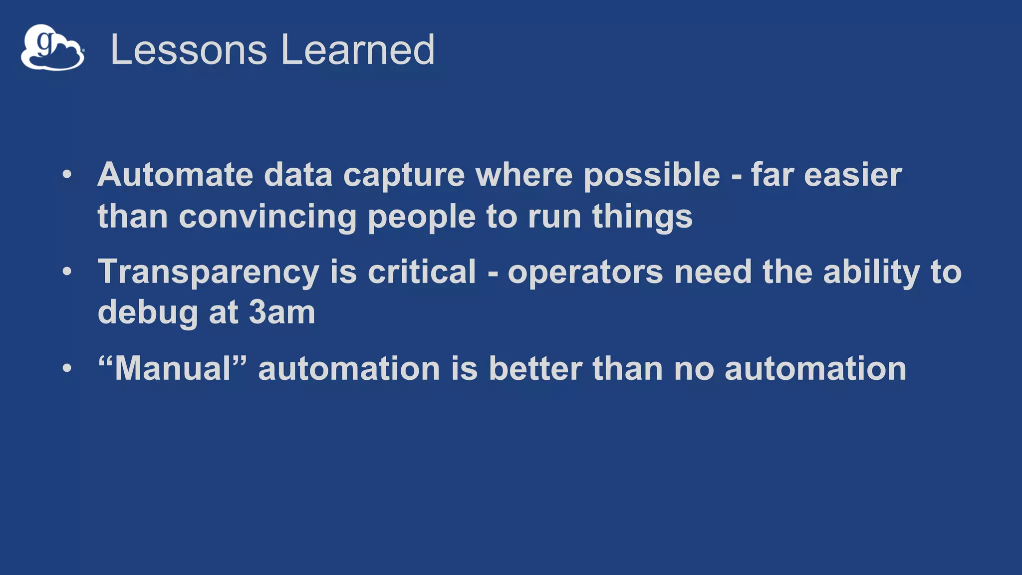 Lessons Learned
• Automate data capture where possible - far easier
than convincing people to run things
• Transparency is critical - operators need the ability to
debug at 3am
• “Manual” automation is better than no automation
 