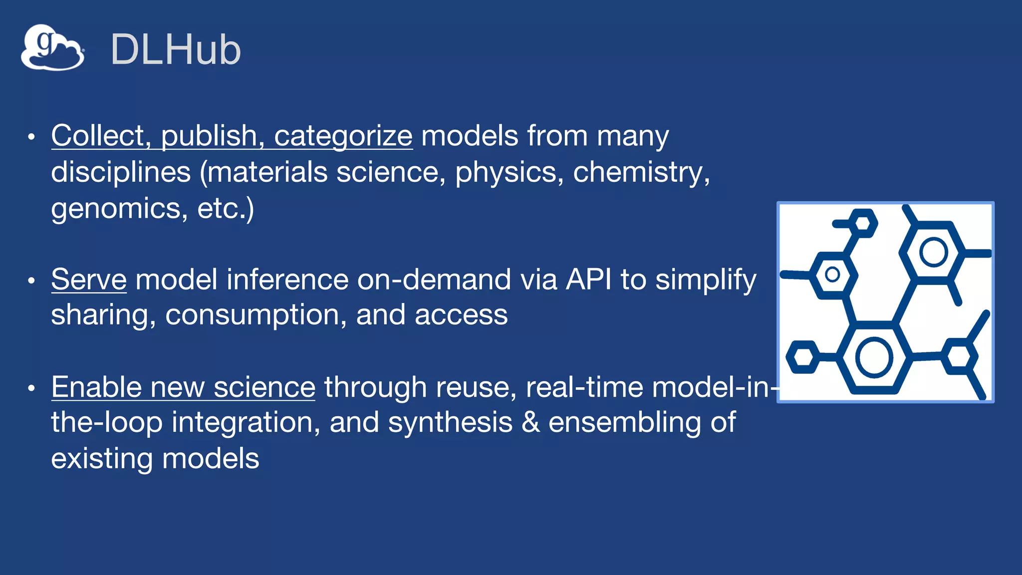 DLHub
• Collect, publish, categorize models from many
disciplines (materials science, physics, chemistry,
genomics, etc.)
• Serve model inference on-demand via API to simplify
sharing, consumption, and access
• Enable new science through reuse, real-time model-in-
the-loop integration, and synthesis & ensembling of
existing models
 