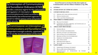 21
The Interception of Communications
and Surveillance Ordinance (ICSO)
provides a statutory regime for the authorisation
and regulation of interception of
communications and covert surveillance
conducted by law enforcement agencies to
prevent or detect serious crime and protect
public security.
The Commissioner on Interception of
Communications and Surveillance is an
independent oversight authority, appointed by
the CE on the recommendation of the Chief
Justice.
 